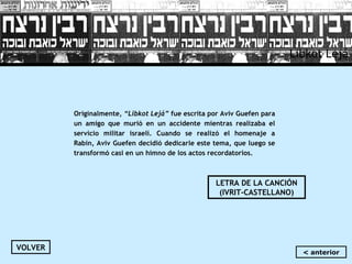 Libkot Lejá
Originalmente, “Libkot Lejá” fue escrita por Aviv Guefen para
un amigo que murió en un accidente mientras realizaba el
servicio militar israelí. Cuando se realizó el homenaje a
Rabin, Aviv Guefen decidió dedicarle este tema, que luego se
transformó casi en un himno de los actos recordatorios.
LETRA DE LA CANCIÓN
(IVRIT-CASTELLANO)
VOLVER
< anterior
 