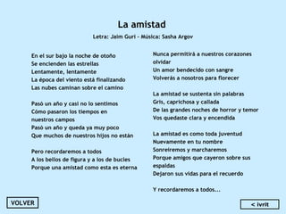 La amistad
Letra: Jaim Guri – Música: Sasha Argov
En el sur bajo la noche de otoño
Se encienden las estrellas
Lentamente, lentamente
La época del viento está finalizando
Las nubes caminan sobre el camino
 
Pasó un año y casi no lo sentimos
Cómo pasaron los tiempos en
nuestros campos
Pasó un año y queda ya muy poco
Que muchos de nuestros hijos no están
 
Pero recordaremos a todos
A los bellos de figura y a los de bucles
Porque una amistad como esta es eterna
Nunca permitirá a nuestros corazones
olvidar
Un amor bendecido con sangre
Volverás a nosotros para florecer
La amistad se sustenta sin palabras
Gris, caprichosa y callada
De las grandes noches de horror y temor
Vos quedaste clara y encendida
 
La amistad es como toda juventud
Nuevamente en tu nombre
Sonreiremos y marcharemos
Porque amigos que cayeron sobre sus
espaldas
Dejaron sus vidas para el recuerdo
 
Y recordaremos a todos...
VOLVER < ivrit
 