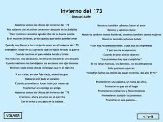 Invierno del ´73
Shmuel Asifri
Nosotros somos los chicos del invierno del ´73
Nos soñaron con el primer amanecer después de las batallas
Eran hombres cansados agradecidos de su buena suerte
Eran mujeres jóvenes, preocupadas que tanto querían amar
 
Cuando nos dieron a luz con tanto amor en el invierno del ´73
Intentaron llenar en su cuerpo lo que se había llevado la guerra
Cuando nacimos el país estaba herido y triste
Nos miraron, nos abrazaron, intentaron encontrar un consuelo
Cuando nacimos nos bendijeron los ancianos con ojos llorosos
Dijeron: ojalá estos chicos no tengan que ir al ejército
 
Y sus caras, en una foto vieja, muestran que
Hablaron con todo el corazón
Cuando prometieron hacer todo por nosotros:
Trasformar al enemigo en amigo.
Nosotros somos los chicos del invierno del ´73
Crecimos, ahora estamos en el ejército
Con el arma y un casco en la cabeza
Nosotros también sabemos hacer el amor
Reímos y sabemos llorar
Nosotros también somos hombres, nosotros también somos mujeres
Nosotros también soñamos bebés
 
Y por eso no presionaremos, y por eso no exigiremos
Y por eso no acusaremos
Cuando éramos chicos dijeron:
“Las promesas hay que cumplirlas”
Si les faltan fuerzas, les daremos, no escatimaremos
Sólo quisimos susurrar:
“nosotros somos los chicos de aquel invierno, del año 1973”
Prometieron una paloma, un ramo de olivo,
Prometieron paz en el hogar
Prometieron primavera y florecimientos
Prometieron cumplir las promesas
Prometieron una paloma...
VOLVER < ivrit
 
