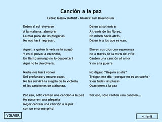 Canción a la paz
Letra: Iaakov Rotblit – Música: Iair Rosenblum
Dejen al sol elevarse
A la mañana, alumbrar
La más pura de las plegarias
No nos hará regresar.
 
Aquel, a quien la vela se le apagó
Y en el polvo la escondió,
Un llanto amargo no lo despertará
Aquí no lo devolverá.
 
Nadie nos hará volver
Del profundo y oscuro pozo,
No les servirá la alegría de la victoria
ni las canciones de alabanza.
 
Por eso, sólo canten una canción a la paz
No susurren una plegaria
Mejor canten una canción a la paz
con un enorme grito!
Dejen al sol entrar
A través de las flores.
No miren hacia atrás,
Dejen ir a los que se van.
 
Eleven sus ojos con esperanza
No a través de la mira del rifle
Canten una canción al amor
Y no a la guerra
 
No digan: “llegará el día”
Traigan ese día - porque no es un sueño -
Y en todas las plazas
Ovacionen a la paz
 
Por eso, sólo canten una canción...
VOLVER < ivrit
 