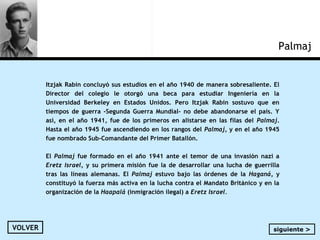 Itzjak Rabin concluyó sus estudios en el año 1940 de manera sobresaliente. El
Director del colegio le otorgó una beca para estudiar Ingeniería en la
Universidad Berkeley en Estados Unidos. Pero Itzjak Rabin sostuvo que en
tiempos de guerra -Segunda Guerra Mundial- no debe abandonarse el país. Y
así, en el año 1941, fue de los primeros en alistarse en las filas del Palmaj.
Hasta el año 1945 fue ascendiendo en los rangos del Palmaj, y en el año 1945
fue nombrado Sub-Comandante del Primer Batallón.
El Palmaj fue formado en el año 1941 ante el temor de una invasión nazi a
Eretz Israel, y su primera misión fue la de desarrollar una lucha de guerrilla
tras las líneas alemanas. El Palmaj estuvo bajo las órdenes de la Haganá, y
constituyó la fuerza más activa en la lucha contra el Mandato Británico y en la
organización de la Haapalá (inmigración ilegal) a Eretz Israel.
Palmaj
VOLVER siguiente >
 