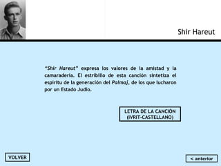 Shir Hareut
“Shir Hareut” expresa los valores de la amistad y la
camaradería. El estribillo de esta canción sintetiza el
espíritu de la generación del Palmaj, de los que lucharon
por un Estado Judío.
VOLVER
LETRA DE LA CANCIÓN
(IVRIT-CASTELLANO)
< anterior
 