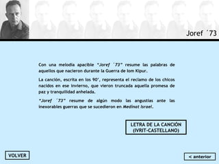 Joref ´73
Con una melodía apacible “Joref ´73” resume las palabras de
aquellos que nacieron durante la Guerra de Iom Kipur.
La canción, escrita en los 90’, representa el reclamo de los chicos
nacidos en ese invierno, que vieron truncada aquella promesa de
paz y tranquilidad anhelada.
“Joref ´73” resume de algún modo las angustias ante las
inexorables guerras que se sucedieron en Medinat Israel.
LETRA DE LA CANCIÓN
(IVRIT-CASTELLANO)
VOLVER < anterior
 