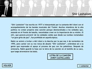 Shir Lashalom
“Shir Lashalom” fue escrito en 1977 e interpretado por la cantante Miri Aloni con el
acompañamiento de las bandas musicales del Tzahal. Muchos miembros de la alta
política no creían propicia esta canción porque desmoralizaba a los soldados que,
estando en el frente de batalla, necesitaban creer en la importancia de su misión. El
shir, que parecía provenir de los soldados caídos que desde sus tumbas reclamaban
“un gran grito de paz”, fue prohibido en aquella época.
Rabin se animó a invitar a Miri Aloni a la Marcha por la paz ese 4 de noviembre de
1995, para cantar con su voz ronca de abuelo “Shir Lashalom”, uniéndose así a su
gente que expresaba el apoyo al proceso de paz con los palestinos. Después de
entonarla, Rabin guardó la hoja con la letra de la canción en el bolsillo de su saco,
que luego atravesaron las balas.
LETRA DE LA CANCIÓN
(IVRIT-CASTELLANO)
VOLVER < anterior
 