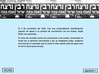 Retzaj Rabin
El 4 de noviembre de 1995, tras una multitudinaria manifestación
popular de apoyo a su política de conciliación con los árabes, Itzjak
Rabin fue asesinado.
El clima de revuelta contra las concesiones a los árabes, fomentado en
Israel por la derecha nacionalista y por el integrismo judío, acabaron
provocando un atentado que le costó la vida cuando salía de aquel acto
en favor del proceso de paz.
VOLVER siguiente >
 