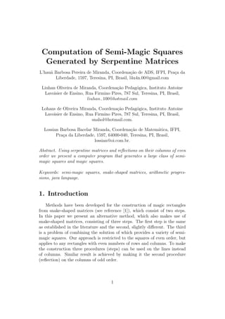 Computation of Semi-Magic Squares
  Generated by Serpentine Matrices
L’hau˜ Barbosa Pereira de Miranda, Coordena¸ao de ADS, IFPI, Pra¸a da
     a                                         c˜                c
       Liberdade, 1597, Teresina, PI, Brasil, l4u4n.00@gmail.com

 Liuhan Oliveira de Miranda, Coordena¸ao Pedag´gica, Instituto Antoine
                                      c˜        o
  Lavoisier de Ensino, Rua Firmino Pires, 787 Sul, Teresina, PI, Brasil,
                        liuhan− 100@hotmail.com

 Lohans de Oliveira Miranda, Coordena¸ao Pedag´gica, Instituto Antoine
                                      c˜        o
  Lavoisier de Ensino, Rua Firmino Pires, 787 Sul, Teresina, PI, Brasil,
                         snahol@hotmail.com.

  Lossian Barbosa Bacelar Miranda, Coordena¸˜o de Matem´tica, IFPI,
                                              ca            a
        Pra¸a da Liberdade, 1597, 64000-040, Teresina, PI, Brasil,
           c
                           lossian@oi.com.br.

Abstract. Using serpentine matrices and reﬂections on their columns of even
order we present a computer program that generates a large class of semi-
magic squares and magic squares.

Keywords: semi-magic squares, snake-shaped matrices, arithmetic progres-
sions, java language.


1. Introduction
    Methods have been developed for the construction of magic rectangles
from snake-shaped matrices (see reference [1]), which consist of two steps.
In this paper we present an alternative method, which also makes use of
snake-shaped matrices, consisting of three steps. The ﬁrst step is the same
as established in the literature and the second, slightly diﬀerent. The third
is a problem of combining the solution of which provides a variety of semi-
magic squares. Our approach is restricted to the squares of even order, but
applies to any rectangles with even numbers of rows and columns. To make
the construction three procedures (steps) can be used on the lines instead
of columns. Similar result is achieved by making it the second procedure
(reﬂection) on the columns of odd order.



                                     1
 
