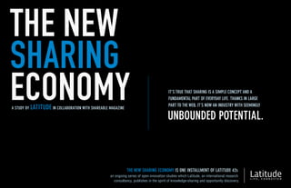 THE NEW
SHARING
ECONOMY
A STUDY BY LATITUDE IN COLLABORATION WITH SHAREABLE MAGAZINE
                                                                                          IT’S TRUE THAT SHARING IS A SIMPLE CONCEPT AND A
                                                                                          FUNDAMENTAL PART OF EVERYDAY LIFE. THANKS IN LARGE
                                                                                          PART TO THE WEB, IT’S NOW AN INDUSTRY WITH SEEMINGLY

                                                                                          UNBOUNDED POTENTIAL.



                                                               THE NEW SHARING ECONOMY IS ONE INSTALLMENT OF LATITUDE 42s
                                                    an ongoing series of open innovation studies which Latitude, an international research
                                                      consultancy, publishes in the spirit of knowledge-sharing and opportunity discovery.
 