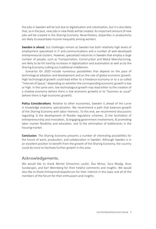 ENTREPRENÖRSKAPSFORUM  9
the jobs in Sweden will be lost due to digitalization and robotization, but it is also likely
that, as in the past, new jobs in new fields will be created. An important amount of new
jobs will be created in the Sharing Economy. Nevertheless, disparities in productivity
are likely to exacerbate income inequality among workers.
Sweden is ahead, but challenges remain as Sweden has both relatively high levels of
employment specialized in IT and communications and a number of well-developed
entrepreneurial clusters. However, specialized industries in Sweden that employ a large
number of people, such as Transportation, Construction and Metal Manufacturing,
are likely to be hit hard by increases in digitalization and automation as well as by the
Sharing Economy cutting out traditional middlemen.
Scenarios for 2020 include numerous possibilities that depend on the pace of
technological adoption and development and on the rate of global economic growth.
High technological growth could lead either to a freelance economy or to a so-called
“Internet of Space,” depending on whether the corresponding economic growth is low
or high. In the same vein, low technological growth may lead either to the creation of
a shadow economy (where there is low economic growth) or to “business as usual”
(where there is high economic growth).
Policy Considerations. Relative to other economies, Sweden is ahead of the curve
in knowledge economy specialization. We recommend a path that balances growth
of the Sharing Economy with labor interests. To this end, we recommend discussions
regarding 1) the development of flexible regulatory schemes, 2) the facilitation of
entrepreneurship and innovation, 3) engaging government involvement, 4) promoting
labor market flexibility and education, and 5) the elimination of bottlenecks in the
housing market.
Conclusion. The Sharing Economy presents a number of interesting possibilities for
the future of work, production, and collaboration in Sweden. Although Sweden is in
an excellent position to benefit from the growth of the Sharing Economy, the country
could do more to facilitate further growth in this area.
Acknowledgements.
We would like to thank Michel Elmoznino Laufer, Åsa Minoz, Sara Modig, Arun
Sundarajan, and Karl Wennberg for their helpful comments and insights. We would
also like to thank Entreprenörskapsforum for their interest in this topic and all of the
members of the forum for their enthusiasm and insights.
 