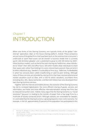 ENTREPRENÖRSKAPSFORUM  11
Chapter 1
INTRODUCTION
When one thinks of the Sharing Economy, one typically thinks of the global “ride-
sharing” application, Uber, or the house-sharing platform, Airbnb. These companies
are just some of the global firms that have been built on the premise that a consumer’s
underused or spare fixed assets can be shared—a business model that is currently
worth USD 26 billion globally1
and is predicted to grow to USD 335 billion by 20252
.
Other business models, such as that of the task-sharing site TaskRunner, allow individu-
als to “share” their skills and office hours. Still other models allow individuals to share
their spare cash; rather than holding it in a zero-interest bank account, they can lend it
to other individuals (e.g., Sweden’s Trustbuddy) or firms (e.g., ToBorrow, FundedByMe)
in what has variously been called crowdfunding or peer-to-peer lending. Although
many of these services are provided by startup firms that have received phenomenal
market valuations (such as Uber, with a USD 41 billion valuation), incumbent firms
(including Avis, DHL, Banco Santander, and Marriott Hotels) have also developed their
own Sharing Economy services.
Together with the Internet and mobile phones, the evolution of the Sharing Economy
has led to increased digitalization; the more efficient sharing of goods, services and
information; and faster and more effective internationalization among new firms due
to reduced transaction costs. Indeed, many argue that the Sharing Economy is a “social
revolution” because it is leading to the transfer of power from a few large firms to a
multitude of loosely connected actors. Although statistics are unavailable for Sweden,
it is estimated that the Sharing Economy is growing beyond a mere niche economy. For
example, in the UK, approximately 25 percent of the population has participated in this
1.	 Botsman, R., & Rogers, R. (2011). What’s mine is yours: how collaborative consumption is changing the way
we live. London: Collins.
2.	 http://www.pwc.co.uk/issues/megatrends/collisions/sharingeconomy/the-sharing-economy-sizing-the-
revenue-opportunity.jhtml
 