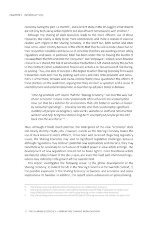 12  THE SHARING ECONOMY – EMBRACING CHANGE WITH CAUTION
CHAPTER 1  INTRODUCTION
economy during the past 12 months3
, and a recent study in the US suggests that sharers
are not only tech-savvy urban hipsters but also affluent homeowners with children.4
Although the sharing of slack resources leads to the more efficient use of those
resources, the reality is likely to be more complicated, and there is reason to exercise
caution with regard to the Sharing Economy. In the short run, both Airbnb and Uber
have come under scrutiny because of the effects that their business models have had on
their respective industries and because of concerns that they are avoiding certain safety
regulations and taxes. In particular, Uber has been under fire for moving the burden of
risk away from the firm and onto the “consumer” and “employee”. Indeed, when financial
resources are shared, the risk of an individual transaction is not shared only by the parties
to the contract; rather, collaborative finance also entails a certain amount of risk sharing,
or pooling. Thus, one area of concern is the degree to which Sharing Economy firms avoid
transaction costs and risks by pushing such costs and risks onto providers and consu-
mers. Furthermore, scholars and media commentators have questioned the effects of
these startups on the workforce, arguing that they are both a symptom and a cause of
unemployment and underemployment. A Guardian op-ed piece states as follows:
“One big problem with claims that the ”Sharing Economy” can lead the way out
of our economic morass is that proponents often advocate less consumption.
How can that be a solution for an economy that—for better or worse—is fueled
by consumer spending? ... Certainly not the one that could employ significant
numbers of people as designers, sales clerks, warehouse staff and construction
workers and help bring four million long-term unemployed people [in the UK]
back into the workforce.” 5
Thus, although it holds much promise, the emergence of this new “economy” does
not clearly directly create jobs. However, insofar as the Sharing Economy makes the
use of slack resources more efficient, it has been well received. Regarding regulatory
issues, the Sharing Economy may lead to significant legislative challenges because
although regulations may obstruct potential new applications and markets, they may
nonetheless be necessary to curb abuse of market power as new actors emerge. The
development of new regulations should not be taken lightly; more traditional actors
are likely to lobby in favor of the status quo, and even the most well-intentioned regu-
lations may indirectly stifle growth of this nascent field.
This report investigates the following areas: 1) the global development of the
Sharing Economy; 2) current trends in the Sharing Economy in the Swedish context; 3)
the possible expansion of the Sharing Economy in Sweden; and economic and social
implications for Sweden. In addition, this report opens a discussion on policymaking.
3.	 http://www.nesta.org.uk/publications/making-sense-uk-collaborative-economy
4.	 http://www.slideshare.net/jeremiah_owyang/sharingnewbuying?ref=http://www.web-strategist.com/
blog/2014/03/03/report-sharing-is-the-new-buying-winning-in-the-collaborative-economy/
5.	 http://www.theguardian.com/commentisfree/2014/jan/07/sharing-economy-not-solution-to-jobs-crisis
 