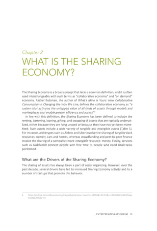 ENTREPRENÖRSKAPSFORUM  13
Chapter 2
WHAT IS THE SHARING
ECONOMY?
The Sharing Economy is a broad concept that lacks a common definition, and it is often
used interchangeably with such terms as “collaborative economy” and “on demand”
economy. Rachel Botsman, the author of What’s Mine is Yours: How Collaborative
Consumption is Changing the Way We Live, defines the collaborative economy as “a
system that activates the untapped value of all kinds of assets through models and
marketplaces that enable greater efficiency and access”.6
In line with this definition, the Sharing Economy has been defined to include the
renting, bartering, loaning, gifting, and swapping of assets that are typically underuti-
lized, either because they are lying unused or because they have not yet been mone-
tized. Such assets include a wide variety of tangible and intangible assets (Table 1).
For instance, archetypes such as Airbnb and Uber involve the sharing of tangible slack
resources, namely, cars and homes, whereas crowdfunding and peer-to-peer finance
involve the sharing of a somewhat more intangible resource: money. Finally, services
such as TaskRabbit connect people with free time to people who need small tasks
performed.
What are the Drivers of the Sharing Economy?
The sharing of assets has always been a part of social organizing. However, over the
past decade, several drivers have led to increased Sharing Economy activity and to a
number of startups that promote this behavior.
6.	 https://archive.harvardbusiness.org/cla/web/pl/product.seam?c=34760&i=34762&cs=902b9545bb85f0aba
03d8b645fb1d7c5
 
