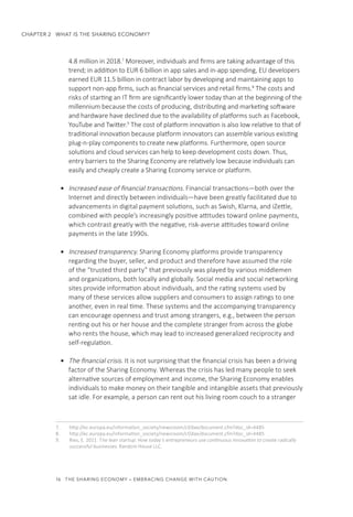 16  THE SHARING ECONOMY – EMBRACING CHANGE WITH CAUTION
CHAPTER 2  WHAT IS THE SHARING ECONOMY?
4.8 million in 2018.7
Moreover, individuals and firms are taking advantage of this
trend; in addition to EUR 6 billion in app sales and in-app spending, EU developers
earned EUR 11.5 billion in contract labor by developing and maintaining apps to
support non-app firms, such as financial services and retail firms.8
The costs and
risks of starting an IT firm are significantly lower today than at the beginning of the
millennium because the costs of producing, distributing and marketing software
and hardware have declined due to the availability of platforms such as Facebook,
YouTube and Twitter.9
The cost of platform innovation is also low relative to that of
traditional innovation because platform innovators can assemble various existing
plug-n-play components to create new platforms. Furthermore, open source
solutions and cloud services can help to keep development costs down. Thus,
entry barriers to the Sharing Economy are relatively low because individuals can
easily and cheaply create a Sharing Economy service or platform.
•	 Increased ease of financial transactions. Financial transactions—both over the
Internet and directly between individuals—have been greatly facilitated due to
advancements in digital payment solutions, such as Swish, Klarna, and iZettle,
combined with people’s increasingly positive attitudes toward online payments,
which contrast greatly with the negative, risk-averse attitudes toward online
payments in the late 1990s.
•	 Increased transparency. Sharing Economy platforms provide transparency
regarding the buyer, seller, and product and therefore have assumed the role
of the “trusted third party” that previously was played by various middlemen
and organizations, both locally and globally. Social media and social networking
sites provide information about individuals, and the rating systems used by
many of these services allow suppliers and consumers to assign ratings to one
another, even in real time. These systems and the accompanying transparency
can encourage openness and trust among strangers, e.g., between the person
renting out his or her house and the complete stranger from across the globe
who rents the house, which may lead to increased generalized reciprocity and
self-regulation.
•	 The financial crisis. It is not surprising that the financial crisis has been a driving
factor of the Sharing Economy. Whereas the crisis has led many people to seek
alternative sources of employment and income, the Sharing Economy enables
individuals to make money on their tangible and intangible assets that previously
sat idle. For example, a person can rent out his living room couch to a stranger
7.	 http://ec.europa.eu/information_society/newsroom/cf/dae/document.cfm?doc_id=4485
8.	 http://ec.europa.eu/information_society/newsroom/cf/dae/document.cfm?doc_id=4485
9.	 Ries, E. 2011. The lean startup: How today’s entrepreneurs use continuous innovation to create radically
successful businesses. Random House LLC.
 