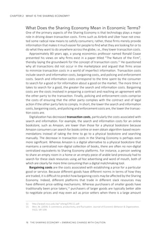 18  THE SHARING ECONOMY – EMBRACING CHANGE WITH CAUTION
CHAPTER 2  WHAT IS THE SHARING ECONOMY?
What Does the Sharing Economy Mean in Economic Terms?
One of the primary aspects of the Sharing Economy is that technology plays a major
role in driving down transaction costs. Firms such as Airbnb and Uber have not crea-
ted some radical new means to satisfy consumers; rather, these firms merely provide
information that makes it much easier for people to find what they are looking for or to
do what they want to do anywhere across the globe, i.e., they lower transaction costs.
Approximately 80 years ago, a young economics professor named Ronald Coase
presented his views on why firms exist in a paper titled “The Nature of the Firm”,
thereby laying the groundwork for the concept of transaction costs.12
He questioned
why all transactions did not occur in the marketplace and argued that firms arose
to minimize transaction costs in a world of imperfect information. Transaction costs
include search and information costs, bargaining costs, and policing and enforcement
costs. Search and information costs correspond to the time spent by the consumer
to search for a good or for information about a good on the market. The more time it
takes to search for a good, the greater the search and information costs. Bargaining
costs are the costs involved in preparing a contract and reaching an agreement with
the other party to the transaction. Finally, policing and enforcement costs comprise
the costs of ensuring that the other party complies with the contract and of legal
action if the other party fails to comply. In short, the lower the search and information
costs, bargaining costs, and policing and enforcement costs are, the lower the transac-
tion costs are.
Digitalization has decreased transaction costs, particularly the costs associated with
search and information. For example, the search and information costs for an online
bookstore, such as Amazon, are lower than those for a physical bookstore because
Amazon consumers can search for books online or even obtain algorithm-based recom-
mendations instead of taking the time to go to a physical bookstore and searching
manually. The decrease in transaction costs in the Sharing Economy is perhaps even
more significant. Whereas Amazon is a digital alternative to a physical bookstore that
maintains a centralized non-digital collection of books, there are often no non-digital
centralized equivalents to Sharing Economy platforms. For instance, a person seeking
to share an empty room in a home or an empty piece of arable land previously had to
search for these slack resources using ad hoc advertising and word of mouth, both of
which are clearly far more time consuming than a digital matchmaking tool.
Bargaining costs are the costs associated with establishing a price for a particular
good or service. Because different goods have different norms in terms of how they
are traded, it is difficult to predict how bargaining costs may be affected by the Sharing
Economy. Indeed, different platforms that trade in different slack resources may
have different price-setting mechanisms. Whereas purchasers of smaller goods have
traditionally been price takers,13
purchasers of larger goods are typically better able
to negotiate prices and may even act as price setters when there is a large amount
12.	 http://www3.nccu.edu.tw/~jsfeng/CPEC11.pdf
13.	 Wen, M. (2004). E-commerce, productivity, and fluctuation. Journal of Economic Behavior & Organization,
55(2), 187-206.
 