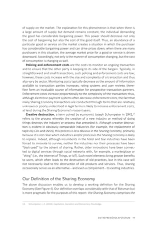 ENTREPRENÖRSKAPSFORUM  19
of supply on the market. The explanation for this phenomenon is that when there is
a large amount of supply but demand remains constant, the individual demanding
the good has considerable bargaining power. This power should decrease not only
the cost of bargaining but also the cost of the good itself. Thus, an abundance of a
particular good or service on the market creates a situation in which the purchaser
has considerable bargaining power and can drive prices down; when there are many
purchasers in this situation, the average market price for a good or service is driven
downward. Accordingly, not only is the manner of consumption changing, but the cost
of consumption is changing as well.
Policing and enforcement costs are the costs to monitor an ongoing transaction
and to ensure that the other party is keeping to its side of the bargain. Typically, in
straightforward and small transactions, such policing and enforcement costs are low;
however, these costs increase with the size and complexity of a transaction and thus
also vary by sector. Monitoring costs typically decrease as the amount of information
available to transaction parties increases; rating systems and user reviews there-
fore form an invaluable source of information for prospective transaction partners.
Enforcement costs increase proportionally to the complexity of the transaction; thus,
although electronic payment systems often decrease enforcement costs, the fact that
many Sharing Economy transactions are conducted through forms that are relatively
unknown or poorly understood in legal terms is likely to increase enforcement costs,
at least during the Sharing Economy’s nascent years.
Creative destruction, a term coined by economist Joseph Schumpeter in 1942,14
refers to the process whereby the creation of a new industry or method of doing
things destroys the industry or process that preceded it. Although creative destruc-
tion is evident in obviously comparable industries (for example, the replacement of
tapes by CDs and DVDs), this process is less obvious in the Sharing Economy, primarily
because it is not clear which industries and/or processes the Sharing Economy is likely
to replace. Indeed, although incumbents in the hotel and taxi industries have been
forced to innovate to survive, neither the industries nor their processes have been
“destroyed” by the advent of sharing. Rather, older innovations have been connec-
ted to digital services through social networks with, for example, a marketplace or
“thing” (i.e., the Internet of Things, or IoT). Such novel elements bring greater benefits
to users, which often leads to the destruction of old practices, but in this case will
not necessarily lead to the destruction of old products and services. Thus, sharing
occasionally serves as an alternative—and even a complement—to existing industries.
Our Definition of the Sharing Economy
The above discussion enables us to develop a working definition for the Sharing
Economy (See Figure 4). Our definition overlaps considerably with that of Botsman but
is more pragmatic for the purposes of this report: the Sharing Economy comprises the
14.	 Schumpeter, J. A. (2010). Capitalism, Socialism and Democracy. Routledge.
 
