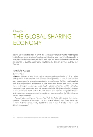 ENTREPRENÖRSKAPSFORUM  21
Chapter 3
THE GLOBAL SHARING
ECONOMY
Below, we discuss the areas in which the Sharing Economy has thus far had the grea-
test influence on the sharing of tangible and intangible assets and provide examples of
Sharing Economy platforms in each area. This list is not meant to be exhaustive; rather,
the intent is to give the reader some insight into the different services and how they
function.
Tangible Assets
Sharing Cars
Uber was founded in 2009 in San Francisco and today has a valuation of USD 41 billion
and operates in 250 cities. Uber involves the sharing of rides, or cars; people who own
cars are connected to people who want a ride somewhere via the Uber mobile applica-
tion that is installed on the phones of both riders and drivers. The phone, in turn,
relies on the open access maps created by Google as well as its own GPS technology
to connect ride purchasers with the nearest available ride (Figure 5). Once the ride
is over, the rider’s credit card on file with Uber is automatically charged for the ride
and thus the driver does not need to handle any payments. After the ride, riders and
drivers rate each other.
According to recent figures from the New York City Taxi and Limousine Commission,
Uber cars now comprise the majority of taxis in New York City. Specifically, these data
indicate that there are currently 14,088 Uber cars in New York City, compared with
13,587 yellow cabs.15
15.	 http://www.unt.se/ekonomi/uber-har-tagit-over-new-york-3647082.aspx
 