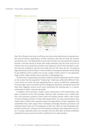 22  THE SHARING ECONOMY – EMBRACING CHANGE WITH CAUTION
CHAPTER 3  THE GLOBAL SHARING ECONOMY
FIGURE 5. Uber screenshot
Uber first offered its services to off-duty taxi drivers who had licenses to operate taxi-
like services before expanding to include individuals who did not have taxi licenses
but did have cars. This helped Uber to price discriminate; not only would the company
provide a taxi-like service to those who might otherwise pay the same price for an
ordinary taxi, but it would also provide a less expensive service that catered to a mar-
ket that was unwilling to pay the same high price for the same service. The general
logic behind price discrimination is that the ability to distinguish between those willing
to pay different prices enables one to tap a larger market, which in turn generates
larger profits, higher welfare and a reduction in deadweight loss.
Furthermore, in expanding its business model to include ridesharing, the firm relied
on the notion that the expanded “ridesharing” model was sufficiently different from
a taxi service to render the laws regulating taxis in various jurisdictions inapplicable.
Unsurprisingly, many incumbent taxi firms disagreed. Moreover, among the cases that
have been litigated, several courts have interpreted the existing laws in a manner
unfavorable to Uber’s ride sharing model.
In addition, there has been a public outcry, particularly in the United States, over
Uber’s treatment of the ride providers. Because Uber provides only a mobile plat-
form, the company’s position is that it does not employ anyone; rather, Uber merely
connects willing purchasers of rides with willing sellers. As many commentators have
noted, Uber’s model raises questions about the applicability of labor regulations and
competition laws; Uber argues that it facilitates exchanges between purchasers and
individual drivers who are not employees of Uber but rather are self-employed inde-
pendent contractors. However, the line between employee and independent contrac-
tor is unclear, especially when one considers the fact that Uber centrally establishes
standards of service, prices and other conditions for its ride providers.
 