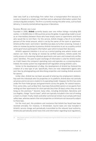 ENTREPRENÖRSKAPSFORUM  23
Uber sees itself as a technology firm rather than a transportation firm because its
success is based on a simple user interface and an advanced information system that
conducts big data analytics. The firm is currently moving into other areas, such as food
delivery; it recently started delivering pizzas in Barcelona.
Sharing Rooms and Land
Founded in 2008, Airbnb currently boasts over one million listings—including 600
castles—in 34,000 cities in 190 countries across the globe. Its operating model is to act
as an intermediary between those who have empty rooms or apartments and those
who would like to rent them. For this service, Airbnb charges a fee of six to twelve
percent of the rental amount, which is set by the owner of the room or apartment.
Airbnb verifies hosts’ and renters’ identities but does no further screening. Instead, it
relies on reviews by parties to previous Airbnb transactions to act as a quality control
and to give future participants information upon which to base their decisions.
Airbnb’s apparent intention is to act as a central pooling area where renters and
owners can meet. By relying on reviews by verified customers, Airbnb avoids the
costly process of screening individual apartments and users and instead only verifies
users’ identities. This peer-to-peer exchange of information is vital for Airbnb insofar
as it both lowers the company’s operating costs and operates as a screening device.
Indeed, the review system has engendered self-regulation among Airbnb’s users.
Similar to the development of eBay, the development of Airbnb has fostered the
creation of a new type of job. Specifically, there are now independent agents who
earn fees by photographing and describing properties and creating Airbnb accounts
for owners.
Unlike Uber, Airbnb has not been accused of entering into employment relations-
hips with the individuals who list properties on its platform; Airbnb does not centrally
set prices and no service is implicit in its operating model. However, the firm has come
under fire from hotel groups and governments across the globe, for several reasons.
First, some cities, such as New York, have laws that prohibit owners or occupants from
renting out their apartments for short periods (less than 30 days) unless they are also
living on the premises.16
Second, many cities, including Amsterdam, Barcelona and
Los Angeles, charge “tourist taxes”, which are typically included in the cost of renting
a room in a hotel. Finally, hotels and other commercial rentals must comply with local
safety laws, whereas owners that rent properties on Airbnb are not necessarily subject
to these laws.
For the most part, the problems and resistance that Airbnb has faced have been
resolved amicably. For instance, in Amsterdam, tourist taxes are now included in
Airbnb’s service charge and periodically transmitted to the relevant local authority.
Airbnb also periodically sends hosts links and information regarding local regulations,
16.	 http://www.nytimes.com/2012/12/01/your-money/a-warning-for-airbnb-hosts-who-may-be-breaking-the-
law.html?_r=0
 
