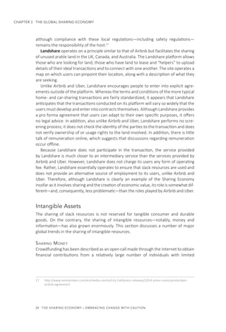 24  THE SHARING ECONOMY – EMBRACING CHANGE WITH CAUTION
CHAPTER 3  THE GLOBAL SHARING ECONOMY
although compliance with these local regulations—including safety regulations—
remains the responsibility of the host.17
Landshare operates on a principle similar to that of Airbnb but facilitates the sharing
of unused arable land in the UK, Canada, and Australia. The Landshare platform allows
those who are looking for land, those who have land to lease and “helpers” to upload
details of their ideal transactions and to connect with one another. The site operates a
map on which users can pinpoint their location, along with a description of what they
are seeking.
Unlike Airbnb and Uber, Landshare encourages people to enter into explicit agre-
ements outside of the platform. Whereas the terms and conditions of the more typical
home- and car-sharing transactions are fairly standardized, it appears that Landshare
anticipates that the transactions conducted on its platform will vary so widely that the
users must develop and enter into contracts themselves. Although Landshare provides
a pro forma agreement that users can adapt to their own specific purposes, it offers
no legal advice. In addition, also unlike Airbnb and Uber, Landshare performs no scre-
ening process; it does not check the identity of the parties to the transaction and does
not verify ownership of or usage rights to the land involved. In addition, there is little
talk of remuneration online, which suggests that discussions regarding remuneration
occur offline.
Because Landshare does not participate in the transaction, the service provided
by Landshare is much closer to an intermediary service than the services provided by
Airbnb and Uber. However, Landshare does not charge its users any form of operating
fee. Rather, Landshare essentially operates to ensure that slack resources are used and
does not provide an alternative source of employment to its users, unlike Airbnb and
Uber. Therefore, although Landshare is clearly an example of the Sharing Economy
insofar as it involves sharing and the creation of economic value, its role is somewhat dif-
ferent—and, consequently, less problematic—than the roles played by Airbnb and Uber.
Intangible Assets
The sharing of slack resources is not reserved for tangible consumer and durable
goods. On the contrary, the sharing of intangible resources—notably, money and
information—has also grown enormously. This section discusses a number of major
global trends in the sharing of intangible resources.
Sharing Money
Crowdfunding has been described as an open call made through the Internet to obtain
financial contributions from a relatively large number of individuals with limited
17.	 http://www.iamsterdam.com/en/media-centre/city-hall/press-releases/2014-press-room/amsterdam-
airbnb-agreement
 