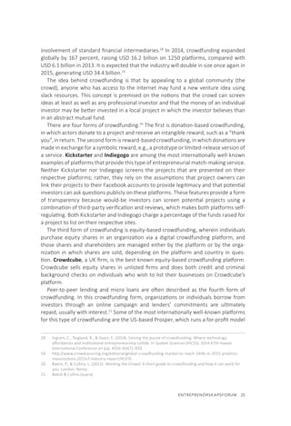 ENTREPRENÖRSKAPSFORUM  25
involvement of standard financial intermediaries.18
In 2014, crowdfunding expanded
globally by 167 percent, raising USD 16.2 billion on 1250 platforms, compared with
USD 6.1 billion in 2013. It is expected that the industry will double in size once again in
2015, generating USD 34.4 billion.19
The idea behind crowdfunding is that by appealing to a global community (the
crowd), anyone who has access to the Internet may fund a new venture idea using
slack resources. This concept is premised on the notions that the crowd can screen
ideas at least as well as any professional investor and that the money of an individual
investor may be better invested in a local project in which the investor believes than
in an abstract mutual fund.
There are four forms of crowdfunding.20
The first is donation-based crowdfunding,
in which actors donate to a project and receive an intangible reward, such as a “thank
you”, in return. The second form is reward-based crowdfunding, in which donations are
made in exchange for a symbolic reward, e.g., a prototype or limited-release version of
a service. Kickstarter and Indiegogo are among the most internationally well-known
examples of platforms that provide this type of entrepreneurial match-making service.
Neither Kickstarter nor Indiegogo screens the projects that are presented on their
respective platforms; rather, they rely on the assumptions that project owners can
link their projects to their Facebook accounts to provide legitimacy and that potential
investors can ask questions publicly on these platforms. These features provide a form
of transparency because would-be investors can screen potential projects using a
combination of third-party verification and reviews, which makes both platforms self-
regulating. Both Kickstarter and Indiegogo charge a percentage of the funds raised for
a project to list on their respective sites.
The third form of crowdfunding is equity-based crowdfunding, wherein individuals
purchase equity shares in an organization via a digital crowdfunding platform, and
those shares and shareholders are managed either by the platform or by the orga-
nization in which shares are sold, depending on the platform and country in ques-
tion. Crowdcube, a UK firm, is the best known equity-based crowdfunding platform.
Crowdcube sells equity shares in unlisted firms and does both credit and criminal
background checks on individuals who wish to list their businesses on Crowdcube’s
platform.
Peer-to-peer lending and micro loans are often described as the fourth form of
crowdfunding. In this crowdfunding form, organizations or individuals borrow from
investors through an online campaign and lenders’ commitments are ultimately
repaid, usually with interest.21
Some of the most internationally well-known platforms
for this type of crowdfunding are the US-based Prosper, which runs a for-profit model
18.	 Ingram, C., Teigland, R., & Vaast, E. (2014). Solving the puzzle of crowdfunding: Where technology
affordances and institutional entrepreneurship collide. In System Sciences (HICSS), 2014 47th Hawaii
International Conference on (pp. 4556-4567). IEEE.
19.	 http://www.crowdsourcing.org/editorial/global-crowdfunding-market-to-reach-344b-in-2015-predicts-
massolutions-2015cf-industry-report/45376
20.	 Baeck, P., & Collins, L. (2013). Working the Crowd: A short guide to crowdfunding and how it can work for
you. London: Nesta.
21.	 Baeck & Collins (supra)
 