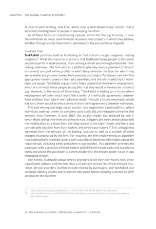 26  THE SHARING ECONOMY – EMBRACING CHANGE WITH CAUTION
CHAPTER 3  THE GLOBAL SHARING ECONOMY
of peer-to-peer lending, and Kiva, which runs a near-philanthropic service that is
aimed at providing loans to people in developing countries.
All of these forms of crowdfunding operate within the Sharing Economy to ena-
ble individuals to invest slack financial resources into projects in which they believe,
whether through equity investments, donations or the pre-purchase of goods.
Sharing Time
TaskRabbit positions itself as facilitating an “old school concept: neighbors helping
neighbors”. What this means in practice is that TaskRabbit helps people to find other
people to perform small services, from running errands and moving furniture to trans-
cribing interviews. The firm acts as a platform whereby service providers (“taskers”
or runners) can post online profiles in which they advertise the tasks for which they
are available and provide reviews from previous purchasers. Purchasers can then find
appropriate runners based on the tasks advertised and the city in which both indivi-
duals are based. TaskRabbit argues that it helps people find short-term employment,
which in turn helps these people to pay bills that they would otherwise be unable to
pay. However, in the words of Bloomberg, “TaskRabbit is betting on a future where
employment will seem much more like a series of small-scale agreements between
firms and labor than jobs in the traditional sense”.22
In such a future, secure jobs would
not exist; there would be only a series of short-term agreements between individuals.
This task-sharing site began as an auction- and negotiation-based platform, where
individuals seeking runners to complete tasks could bid and negotiate online for that
person’s time. However, in June 2014, the auction model was replaced by one in
which those selling their time set an hourly rate. Bloggers and news articles described
the modification as a move from the Ebay model to the Uber model, and there was
considerable backlash from both taskers and service purchasers.23
This unhappiness
stemmed from the removal of the bidding function as well as a number of other
changes incorporated by the firm. For instance, the firm implemented an algorithm
that automatically matched taskers with a purchaser based on information about the
required task, including when and where it was needed. This algorithm provides the
purchaser with a selection of three taskers with different hourly rates and experience
levels and allows the purchaser to communicate with the chosen tasker via an in-app
messaging service.
Like Airbnb, TaskRabbit allows service providers to set their own hourly rate, which
is publicized upfront, and the firm takes a 20 percent service fee, which includes insu-
rance. Service providers’ profiles include reviews by purchasers, and TaskRabbit also
conducts identity checks and in-person interviews before allowing a person to offer
services on the platform.
22.	 http://www.bloomberg.com/bw/articles/2013-05-24/in-the-future-well-all-be-taskrabbits
23.	 See http://techcrunch.com/2014/07/10/taskrabbit-debuts-revamped-platform-launches-new-website-
and-mobile-apps/
 