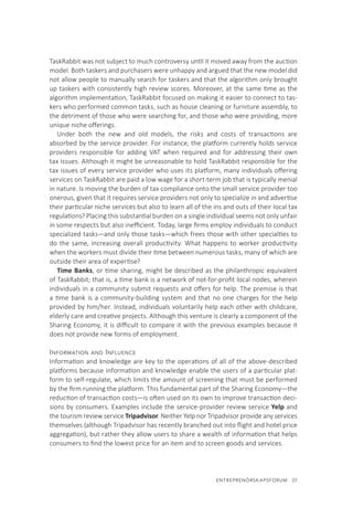 ENTREPRENÖRSKAPSFORUM  27
TaskRabbit was not subject to much controversy until it moved away from the auction
model. Both taskers and purchasers were unhappy and argued that the new model did
not allow people to manually search for taskers and that the algorithm only brought
up taskers with consistently high review scores. Moreover, at the same time as the
algorithm implementation, TaskRabbit focused on making it easier to connect to tas-
kers who performed common tasks, such as house cleaning or furniture assembly, to
the detriment of those who were searching for, and those who were providing, more
unique niche offerings.
Under both the new and old models, the risks and costs of transactions are
absorbed by the service provider. For instance, the platform currently holds service
providers responsible for adding VAT when required and for addressing their own
tax issues. Although it might be unreasonable to hold TaskRabbit responsible for the
tax issues of every service provider who uses its platform, many individuals offering
services on TaskRabbit are paid a low wage for a short-term job that is typically menial
in nature. Is moving the burden of tax compliance onto the small service provider too
onerous, given that it requires service providers not only to specialize in and advertise
their particular niche services but also to learn all of the ins and outs of their local tax
regulations? Placing this substantial burden on a single individual seems not only unfair
in some respects but also inefficient. Today, large firms employ individuals to conduct
specialized tasks—and only those tasks—which frees those with other specialties to
do the same, increasing overall productivity. What happens to worker productivity
when the workers must divide their time between numerous tasks, many of which are
outside their area of expertise?
Time Banks, or time sharing, might be described as the philanthropic equivalent
of TaskRabbit; that is, a time bank is a network of not-for-profit local nodes, wherein
individuals in a community submit requests and offers for help. The premise is that
a time bank is a community-building system and that no one charges for the help
provided by him/her. Instead, individuals voluntarily help each other with childcare,
elderly care and creative projects. Although this venture is clearly a component of the
Sharing Economy, it is difficult to compare it with the previous examples because it
does not provide new forms of employment.
Information and Influence
Information and knowledge are key to the operations of all of the above-described
platforms because information and knowledge enable the users of a particular plat-
form to self-regulate, which limits the amount of screening that must be performed
by the firm running the platform. This fundamental part of the Sharing Economy—the
reduction of transaction costs—is often used on its own to improve transaction deci-
sions by consumers. Examples include the service-provider review service Yelp and
the tourism review service Tripadvisor. Neither Yelp nor Tripadvisor provide any services
themselves (although Tripadvisor has recently branched out into flight and hotel price
aggregation), but rather they allow users to share a wealth of information that helps
consumers to find the lowest price for an item and to screen goods and services.
 