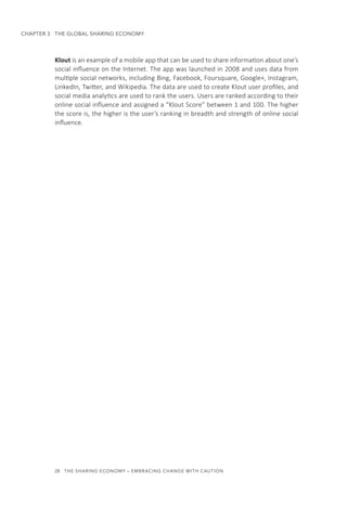 28  THE SHARING ECONOMY – EMBRACING CHANGE WITH CAUTION
CHAPTER 3  THE GLOBAL SHARING ECONOMY
Klout is an example of a mobile app that can be used to share information about one’s
social influence on the Internet. The app was launched in 2008 and uses data from
multiple social networks, including Bing, Facebook, Foursquare, Google+, Instagram,
LinkedIn, Twitter, and Wikipedia. The data are used to create Klout user profiles, and
social media analytics are used to rank the users. Users are ranked according to their
online social influence and assigned a “Klout Score” between 1 and 100. The higher
the score is, the higher is the user’s ranking in breadth and strength of online social
influence.
 