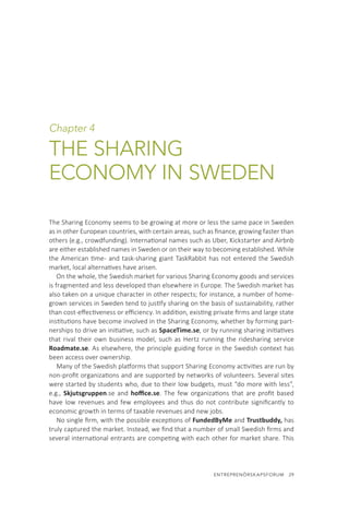 ENTREPRENÖRSKAPSFORUM  29
Chapter 4
THE SHARING
ECONOMY IN SWEDEN
The Sharing Economy seems to be growing at more or less the same pace in Sweden
as in other European countries, with certain areas, such as finance, growing faster than
others (e.g., crowdfunding). International names such as Uber, Kickstarter and Airbnb
are either established names in Sweden or on their way to becoming established. While
the American time- and task-sharing giant TaskRabbit has not entered the Swedish
market, local alternatives have arisen.
On the whole, the Swedish market for various Sharing Economy goods and services
is fragmented and less developed than elsewhere in Europe. The Swedish market has
also taken on a unique character in other respects; for instance, a number of home-
grown services in Sweden tend to justify sharing on the basis of sustainability, rather
than cost-effectiveness or efficiency. In addition, existing private firms and large state
institutions have become involved in the Sharing Economy, whether by forming part-
nerships to drive an initiative, such as SpaceTime.se, or by running sharing initiatives
that rival their own business model, such as Hertz running the ridesharing service
Roadmate.se. As elsewhere, the principle guiding force in the Swedish context has
been access over ownership.
Many of the Swedish platforms that support Sharing Economy activities are run by
non-profit organizations and are supported by networks of volunteers. Several sites
were started by students who, due to their low budgets, must “do more with less”,
e.g., Skjutsgruppen.se and hoffice.se. The few organizations that are profit based
have low revenues and few employees and thus do not contribute significantly to
economic growth in terms of taxable revenues and new jobs.
No single firm, with the possible exceptions of FundedByMe and Trustbuddy, has
truly captured the market. Instead, we find that a number of small Swedish firms and
several international entrants are competing with each other for market share. This
 