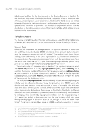 30  THE SHARING ECONOMY – EMBRACING CHANGE WITH CAUTION
CHAPTER 4  THE SHARING ECONOMY IN SWEDEN
is both good and bad for the development of the Sharing Economy in Sweden. On
the one hand, high levels of competition force competitor firms to fine-tune their
offerings, which improves users’ experiences. On the other hand, there are limited
network effects to be had when the users and providers of goods and services are
spread across a number of platforms. The multiplicity of platforms means that the
distribution of shared resources is not as efficient as it might be, which is likely to have
implications for productivity.
Tangible Assets
The sharing of tangible assets is the most well-developed area of the Sharing Economy
in Sweden, with a number of local and international actors participating in this area.
Sharing Cars
One study has shown that the average Swedish car is parked 23 out of 24 hours each
day and that, during the typical 12,000 kilometers driven annually by Swedish citi-
zens, the average occupancy per car is 1.5 people.24
One study in Umeå found that on
average, each car travelling in the Umeå region carries 1.2 people while one calcula-
tion suggests that if a person who commutes 50 km each day were to carpool, he or
she would save up to SEK 40,000 a year. These savings might even be greater today
given the tax-deductible travel allowance of SEK 10,000 per year.25
There is a long list of ridesharing sites in Sweden,26
the most well-known of which
are Bilplats.se (founded in 2007), Skjutsgruppen.nu (2007), and Samåkning.se. In
addition, there are a number of local ridesharing systems, such as mobilsamakning.
se, which operates in at least 10 regions in Sweden,27
as well as locally organized
Facebook groups, such as En Ropsten, which caters to individuals living on the island
of Tranholmen in the Stockholm region.
The non-profit Skjutsgruppen.nu was founded by student Mattias Jägerskog and
initially used crowdfunding to grow. Today, the group has over 40,000 users who
rideshare all over Sweden. Users self-organize in terms of arranging trips and fees.
Most trips occur on Fridays and Sundays, either within the larger cities or between
cities: Stockholm to Gothenburg, Gothenburg to Stockholm, Stockholm to Malmö,
Malmö to Stockholm, Gothenburg to Malmö, Uppsala to Gothenburg and Stockholm
to Jonkoping. Data provided by Skjutsgruppen indicate that the longest journey in
2013 went from Malmö to Arvidsjaur and that the total distance of all trips made
through Skjutsgruppen in 2013 was 306,475 km, enough to circle the earth seven
times.28
The group is managed by a group of 50-100 people who volunteer in various
24.	 http://www.svd.se/naringsliv/digitalt/uber-satsar-pa-betald-samakning_3871646.svd
25.	 Åk tillsammans - spara 40,000 om året, LAND 2015-01-02
26.	 http://www.gronabilister.se/lankar/att-samaka
27.	 http://www.mynewsdesk.com/se/pressreleases/mobilsamaakning-utsaags-till-aarets-
landsbygdsinnovation-702509
28.	 40,000 samåker för att spara pengar och miljö, DAGENSETC 2014-03-21
 