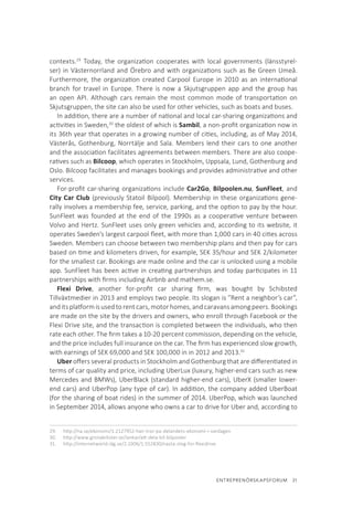 ENTREPRENÖRSKAPSFORUM  31
contexts.29
Today, the organization cooperates with local governments (länsstyrel-
ser) in Västernorrland and Örebro and with organizations such as Be Green Umeå.
Furthermore, the organization created Carpool Europe in 2010 as an international
branch for travel in Europe. There is now a Skjutsgruppen app and the group has
an open API. Although cars remain the most common mode of transportation on
Skjutsgruppen, the site can also be used for other vehicles, such as boats and buses.
In addition, there are a number of national and local car-sharing organizations and
activities in Sweden,30
the oldest of which is Sambil, a non-profit organization now in
its 36th year that operates in a growing number of cities, including, as of May 2014,
Västerås, Gothenburg, Norrtälje and Sala. Members lend their cars to one another
and the association facilitates agreements between members. There are also coope-
ratives such as Bilcoop, which operates in Stockholm, Uppsala, Lund, Gothenburg and
Oslo. Bilcoop facilitates and manages bookings and provides administrative and other
services.
For-profit car-sharing organizations include Car2Go, Bilpoolen.nu, SunFleet, and
City Car Club (previously Statoil Bilpool). Membership in these organizations gene-
rally involves a membership fee, service, parking, and the option to pay by the hour.
SunFleet was founded at the end of the 1990s as a cooperative venture between
Volvo and Hertz. SunFleet uses only green vehicles and, according to its website, it
operates Sweden’s largest carpool fleet, with more than 1,000 cars in 40 cities across
Sweden. Members can choose between two membership plans and then pay for cars
based on time and kilometers driven, for example, SEK 35/hour and SEK 2/kilometer
for the smallest car. Bookings are made online and the car is unlocked using a mobile
app. SunFleet has been active in creating partnerships and today participates in 11
partnerships with firms including Airbnb and mathem.se.
Flexi Drive, another for-profit car sharing firm, was bought by Schibsted
Tillväxtmedier in 2013 and employs two people. Its slogan is ”Rent a neighbor’s car”,
anditsplatformisusedtorentcars,motorhomes,andcaravansamongpeers.Bookings
are made on the site by the drivers and owners, who enroll through Facebook or the
Flexi Drive site, and the transaction is completed between the individuals, who then
rate each other. The firm takes a 10-20 percent commission, depending on the vehicle,
and the price includes full insurance on the car. The firm has experienced slow growth,
with earnings of SEK 69,000 and SEK 100,000 in in 2012 and 2013.31
Uber offers several products in Stockholm and Gothenburg that are differentiated in
terms of car quality and price, including UberLux (luxury, higher-end cars such as new
Mercedes and BMWs), UberBlack (standard higher-end cars), UberX (smaller lower-
end cars) and UberPop (any type of car). In addition, the company added UberBoat
(for the sharing of boat rides) in the summer of 2014. UberPop, which was launched
in September 2014, allows anyone who owns a car to drive for Uber and, according to
29.	 http://na.se/ekonomi/1.2127952-han-tror-pa-delandets-ekonomi-i-vardagen
30.	 http://www.gronabilister.se/lankar/att-dela-bil-bilpooler
31.	 http://internetworld.idg.se/2.1006/1.552830/nasta-steg-for-flexidrive
 
