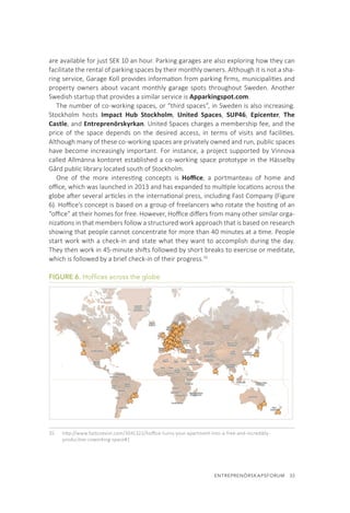 ENTREPRENÖRSKAPSFORUM  33
are available for just SEK 10 an hour. Parking garages are also exploring how they can
facilitate the rental of parking spaces by their monthly owners. Although it is not a sha-
ring service, Garage Koll provides information from parking firms, municipalities and
property owners about vacant monthly garage spots throughout Sweden. Another
Swedish startup that provides a similar service is Apparkingspot.com.
The number of co-working spaces, or “third spaces”, in Sweden is also increasing.
Stockholm hosts Impact Hub Stockholm, United Spaces, SUP46, Epicenter, The
Castle, and Entreprenörskyrkan. United Spaces charges a membership fee, and the
price of the space depends on the desired access, in terms of visits and facilities.
Although many of these co-working spaces are privately owned and run, public spaces
have become increasingly important. For instance, a project supported by Vinnova
called Allmänna kontoret established a co-working space prototype in the Hässelby
Gård public library located south of Stockholm.
One of the more interesting concepts is Hoffice, a portmanteau of home and
office, which was launched in 2013 and has expanded to multiple locations across the
globe after several articles in the international press, including Fast Company (Figure
6). Hoffice’s concept is based on a group of freelancers who rotate the hosting of an
“office” at their homes for free. However, Hoffice differs from many other similar orga-
nizations in that members follow a structured work approach that is based on research
showing that people cannot concentrate for more than 40 minutes at a time. People
start work with a check-in and state what they want to accomplish during the day.
They then work in 45-minute shifts followed by short breaks to exercise or meditate,
which is followed by a brief check-in of their progress.35
FIGURE 6. Hoffices across the globe
35.	 http://www.fastcoexist.com/3041322/hoffice-turns-your-apartment-into-a-free-and-incredibly-
productive-coworking-space#1
 