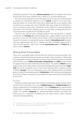 34  THE SHARING ECONOMY – EMBRACING CHANGE WITH CAUTION
CHAPTER 4  THE SHARING ECONOMY IN SWEDEN
A Swedish competitor in this area is Workaroundtown, which is a platform for firms to
hire out their extra space, whether it be an office or an unused meeting room.
The travel and housing sector of the Sharing Economy has also seen modest growth
as Swedes use international platforms, such as Airbnb, as well as more local swap-
ping alternatives. As of April 2015, there were 1008 properties across Sweden listed
on Airbnb at an average daily rate of SEK 960. Daily rates ranged from SEK 88 for a
couch in someone’s living room in Stockholm to SEK 10,500 for a small one-bedroom
apartment in the Old Town. Monthly rentals are also listed, including apartments in
central Stockholm available for SEK 20,000 per month.
There are also several house exchange platforms that operate both in Sweden
and abroad. On Hembyte.nu (homeexchange.com), a global platform spanning 150
countries,36
there are 992 Swedish homes listed. Intervac-homeexchange.com has
houses in 50 countries, including 340 houses in Sweden. Bostadsbyte.com (homelink.
com) has approximately 100 sites in Sweden and offers exchange opportunities in
more than 80 countries. Other sites include semesterbyte.com and fritiden.se, as
well as a site on Blocket.
Sharing Small Consumables
There are no real global players that facilitate the sharing of small consumables. Our
suspicion is that the local nature of small consumables means that there is little upside
for a large global company to operate in this area. Several local initiatives and Swedish
platforms exist, such as Delbar, Grannsaker, Swinga Bazaar, and Tjikko, but there does
not appear to be one well-established national player. The platform off2off primarily
targets public sector organizations and recently established a partnership with Ragn-
Sells (one of the companies active in the Circular Economy 10037
), whereas a library
in Malmö, Garaget, lends out small goods such as tools, sewing machines, and board
games. Another interesting example is Fritidsbanken, which lends out sporting goods
at no cost to children and youth to encourage them to be active while considering the
environment.
Clothing
Clothing is another area where there has been considerable activity, but few initiati-
ves seem to be sustainable. Sites such as kladbytardag.nu and kladbytardagar.se list
clothes-swapping events throughout Sweden. The site kladbyte.se lists approximately
14,000 items. In addition, a variety of stores are experimenting with new business
models. For example, Swopshop has approximately 800 members and utilizes dif-
ferent prices for its garments, including cash and “green hearts”, which members
receive for donating clothing.
36.	 26 tips! RES & BO GRATIS och mer - bil, upplevelser, nöjen , EXPRESSEN - SÖNDAG 2014-06-29
37.	 http://www.ellenmacarthurfoundation.org/business/ce10
 