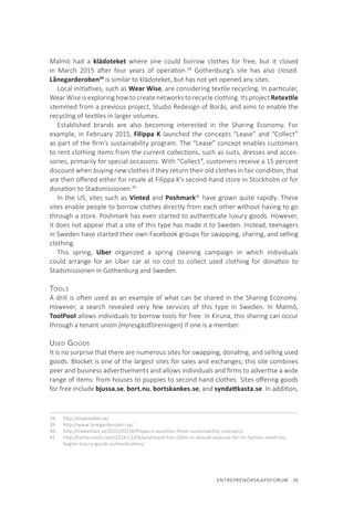 ENTREPRENÖRSKAPSFORUM  35
Malmö had a klädoteket where one could borrow clothes for free, but it closed
in March 2015 after four years of operation.38
Gothenburg’s site has also closed.
Lånegarderoben39
is similar to klädoteket, but has not yet opened any sites.
Local initiatives, such as Wear Wise, are considering textile recycling. In particular,
Wear Wise is exploring how to create networks to recycle clothing. Its project Retextile
stemmed from a previous project, Studio Redesign of Borås, and aims to enable the
recycling of textiles in larger volumes.
Established brands are also becoming interested in the Sharing Economy. For
example, in February 2015, Filippa K launched the concepts “Lease” and “Collect”
as part of the firm’s sustainability program. The “Lease” concept enables customers
to rent clothing items from the current collections, such as suits, dresses and acces-
sories, primarily for special occasions. With “Collect”, customers receive a 15 percent
discount when buying new clothes if they return their old clothes in fair condition, that
are then offered either for resale at Filippa K’s second-hand store in Stockholm or for
donation to Stadsmissionen.40
In the US, sites such as Vinted and Poshmark41
have grown quite rapidly. These
sites enable people to borrow clothes directly from each other without having to go
through a store. Poshmark has even started to authenticate luxury goods. However,
it does not appear that a site of this type has made it to Sweden. Instead, teenagers
in Sweden have started their own Facebook groups for swapping, sharing, and selling
clothing.
This spring, Uber organized a spring cleaning campaign in which individuals
could arrange for an Uber car at no cost to collect used clothing for donation to
Stadsmissionen in Gothenburg and Sweden.
Tools
A drill is often used as an example of what can be shared in the Sharing Economy.
However, a search revealed very few services of this type in Sweden. In Malmö,
ToolPool allows individuals to borrow tools for free. In Kiruna, this sharing can occur
through a tenant union (Hyresgästföreningen) if one is a member.
Used Goods
It is no surprise that there are numerous sites for swapping, donating, and selling used
goods. Blocket is one of the largest sites for sales and exchanges; this site combines
peer and business advertisements and allows individuals and firms to advertise a wide
range of items: from houses to puppies to second hand clothes. Sites offering goods
for free include bjussa.se, bort.nu, bortskankes.se, and syndattkasta.se. In addition,
38.	 http://kladoteket.se/
39.	 http://www.lanegarderoben.se/
40.	 http://makeitlast.se/2015/02/18/filippa-k-launches-three-sustainability-concepts/
41.	 http://techcrunch.com/2014/12/04/poshmark-hits-100m-in-annual-revenue-for-its-fashion-resell-biz-
begins-luxury-goods-authentication/
 