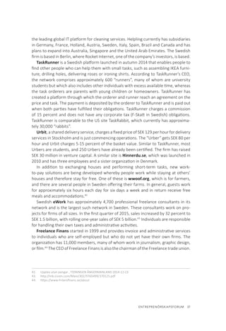 ENTREPRENÖRSKAPSFORUM  37
the leading global IT platform for cleaning services. Helpling currently has subsidiaries
in Germany, France, Holland, Austria, Sweden, Italy, Spain, Brazil and Canada and has
plans to expand into Australia, Singapore and the United Arab Emirates. The Swedish
firm is based in Berlin, where Rocket Internet, one of the company’s investors, is based.
TaskRunner is a Swedish platform launched in autumn 2014 that enables people to
find other people who can help them with small tasks, such as assembling IKEA furni-
ture, drilling holes, delivering roses or ironing shirts. According to TaskRunner’s CEO,
the network comprises approximately 600 “runners”, many of whom are university
students but which also includes other individuals with excess available time, whereas
the task orderers are parents with young children or homeowners. TaskRunner has
created a platform through which the orderer and runner reach an agreement on the
price and task. The payment is deposited by the orderer to TaskRunner and is paid out
when both parties have fulfilled their obligations. TaskRunner charges a commission
of 15 percent and does not have any corporate tax (F-Skatt in Swedish) obligations.
TaskRunner is comparable to the US site TaskRabbit, which currently has approxima-
tely 30,000 “rabbits”.
Urbit, a shared delivery service, charges a fixed price of SEK 129 per hour for delivery
services in Stockholm and is just commencing operations. The “Urber” gets SEK 80 per
hour and Urbit charges 5-15 percent of the basket value. Similar to TaskRunner, most
Urbers are students, and 250 Urbers have already been certified. The firm has raised
SEK 30 million in venture capital. A similar site is Hinnerdu.se, which was launched in
2010 and has three employees and a sister organization in Denmark.
In addition to exchanging houses and performing short-term tasks, new work-
to-pay solutions are being developed whereby people work while staying at others’
houses and therefore stay for free. One of these is wwoof.org, which is for farmers,
and there are several people in Sweden offering their farms. In general, guests work
for approximately six hours each day for six days a week and in return receive free
meals and accommodations.42
Swedish eWork has approximately 4,700 professional freelance consultants in its
network and is the largest such network in Sweden. These consultants work on pro-
jects for firms of all sizes. In the first quarter of 2015, sales increased by 32 percent to
SEK 1.5 billion, with rolling one-year sales of SEK 5 billion.43
Individuals are responsible
for handling their own taxes and administrative activities.
Freelance Finans started in 1999 and provides invoice and administrative services
to individuals who are self-employed but who do not yet have their own firms. The
organization has 11,000 members, many of whom work in journalism, graphic design,
or film.44
The CEO of Freelance Finans is also the chairman of the Freelance trade union.
42.	 Upplev utan pengar , TIDNINGEN ÅNGERMANLAND 2014-12-23
43.	 http://mb.cision.com/Main/302/9760499/370125.pdf
44.	 https://www.frilansfinans.se/about
 