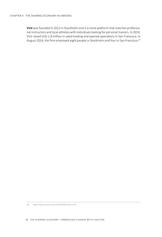 38  THE SHARING ECONOMY – EMBRACING CHANGE WITH CAUTION
CHAPTER 4  THE SHARING ECONOMY IN SWEDEN
Vint was founded in 2013 in Stockholm and is a niche platform that matches professio-
nal instructors and local athletes with individuals looking for personal trainers. In 2014,
Vint raised USD 1.8 million in seed funding and opened operations in San Francisco. In
August 2014, the firm employed eight people in Stockholm and four in San Francisco.45
45.	 http://techcrunch.com/2014/08/13/vint-sf/
 