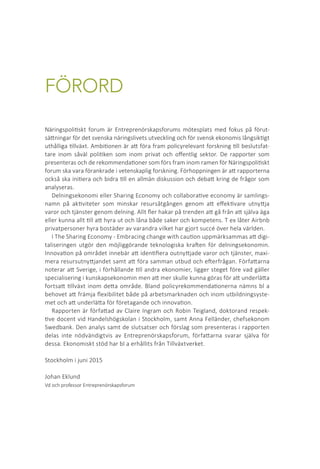 FÖRORD
Näringspolitiskt forum är Entreprenörskapsforums mötesplats med fokus på förut-
sättningar för det svenska näringslivets utveckling och för svensk ekonomis långsiktigt
uthålliga tillväxt. Ambitionen är att föra fram policyrelevant forskning till beslutsfat-
tare inom såväl politiken som inom privat och offentlig sektor. De rapporter som
presenteras och de rekommendationer som förs fram inom ramen för Näringspolitiskt
forum ska vara förankrade i vetenskaplig forskning. Förhoppningen är att rapporterna
också ska initiera och bidra till en allmän diskussion och debatt kring de frågor som
analyseras.
Delningsekonomi eller Sharing Economy och collaborative economy är samlings-
namn på aktiviteter som minskar resursåtgången genom att effektivare utnyttja
varor och tjänster genom delning. Allt fler hakar på trenden att gå från att själva äga
eller kunna allt till att hyra ut och låna både saker och kompetens. T ex låter Airbnb
privatpersoner hyra bostäder av varandra vilket har gjort succé över hela världen.
I The Sharing Economy - Embracing change with caution uppmärksammas att digi-
taliseringen utgör den möjliggörande teknologiska kraften för delningsekonomin.
Innovation på området innebär att identifiera outnyttjade varor och tjänster, maxi-
mera resursutnyttjandet samt att föra samman utbud och efterfrågan. Författarna
noterar att Sverige, i förhållande till andra ekonomier, ligger steget före vad gäller
specialisering i kunskapsekonomin men att mer skulle kunna göras för att underlätta
fortsatt tillväxt inom detta område. Bland policyrekommendationerna nämns bl a
behovet att främja flexibilitet både på arbetsmarknaden och inom utbildningsyste-
met och att underlätta för företagande och innovation.
Rapporten är författad av Claire Ingram och Robin Teigland, doktorand respek-
tive docent vid Handelshögskolan i Stockholm, samt Anna Felländer, chefsekonom
Swedbank. Den analys samt de slutsatser och förslag som presenteras i rapporten
delas inte nödvändigtvis av Entreprenörskapsforum, författarna svarar själva för
dessa. Ekonomiskt stöd har bl a erhållits från Tillväxtverket.
Stockholm i juni 2015
Johan Eklund	 		
Vd och professor Entreprenörskapsforum 		
			
			
			
 