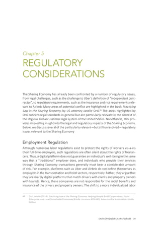 ENTREPRENÖRSKAPSFORUM  39
Chapter 5
REGULATORY
CONSIDERATIONS
The Sharing Economy has already been confronted by a number of regulatory issues,
from legal challenges, such as the challenge to Uber’s definition of “independent cont-
ractor”, to regulatory requirements, such as the insurance and risk requirements rele-
vant to Airbnb. Many areas of potential conflict are highlighted in the book Practicing
Law in the Sharing Economy, by US attorney Janelle Orsi.46
The areas highlighted by
Orsi concern legal standards in general but are particularly relevant in the context of
the litigious and accusatorial legal system of the United States. Nonetheless, Orsi pro-
vides interesting insight into the legal and regulatory impacts of the Sharing Economy.
Below, we discuss several of the particularly relevant—but still unresolved—regulatory
issues relevant to the Sharing Economy
Employment Regulation
Although numerous labor regulations exist to protect the rights of workers vis-a-vis
their full-time employers, such regulations are often silent about the rights of freelan-
cers. Thus, a digital platform does not guarantee an individual’s well-being in the same
way that a “traditional” employer does, and individuals who provide their services
through Sharing Economy transactions generally must bear a considerable amount
of risk. For example, platforms such as Uber and Airbnb do not define themselves as
employers in the transportation and hotel sectors, respectively. Rather, they argue that
they are merely digital platforms that match drivers with clients and property owners
with tourists. Hence, these companies are not responsible for the social benefits and
insurance of the drivers and property owners. The shift to a more individualized labor
46.	 Orsi, Janelle (2014). Practicing Law in the Sharing Economy: Helping People Build Cooperatives, Social
Enterprise, and Local Sustainable Economies (Kindle Locations 628-645). American Bar Association. Kindle
Edition.
 