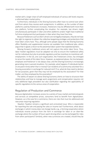 40  THE SHARING ECONOMY – EMBRACING CHANGE WITH CAUTION
CHAPTER 5  REGULATORY CONSIDERATIONS
market with a larger share of self-employed individuals of various skill levels requires
a reformed labor market policy.
Furthermore, individuals in the Sharing Economy often have no control over when
and from whom they receive work assignments. In addition, as the number of labor
platforms used by freelancers increases, freelancers may be affiliated with more than
one platform, further complicating the situation. For example, taxi drivers might
simultaneously participate in Uber and other platforms and/or might have traditional
full-time employment but participate in Uber when they have free time.
Because freelancers such as Uber’s drivers are not legally employees, they do not have
the right to organize to obtain the collective bargaining privileges and protections that
most labor unions have. Thus, although some people argue that the Sharing Economy
offers flexibility and supplemental income not available from traditional jobs, others
argue that it signals a return to the piecemeal labor system that exploited workers.
Moving forward, traditional unions will not capture the entire labor force. Thus,
labor market regulations must be adapted not only to ensure the traditional safety
net for individuals but also to provide regulatory and tax incentives to incentivize self-
employment. In the US, one such organization, the Freelancers Union, has emerged
to serve the needs of this labor force. However, as explained above, the line between
employee and freelancer is not always clear, and the Sharing Economy is increasingly
generating more nuanced situations. For example, what happens if individuals barter
or are paid in kind,rather than in money? Can residents of a community volunteer for a
housing association in exchange for reduced rent? If so, what do they need to declare
for tax purposes, given that they may not be employed by the association? For that
matter, are they employed by the association?
The ability of lawyers to advise Sharing Economy clients on how to structure their
relationships and how to manage work assignments and compensation requires not
only additional legal precedent but also clarification regarding the applicability of
specific regulations to the various areas of cooperation.
Regulation of Production and Commerce
Because digitalization increases access to a variety of mass market and tailored goods
and services at competitive prices, consumers tend to benefit from digitalization.
However, as is the case for e-commerce, there are risks that must be addressed and
new areas requiring regulation.
Taxation. Taxation remains a significant and unresolved issue. Who is responsible
for reporting the sale and paying the sales or income tax? Furthermore, what about
exchanges in which money does not change hands, e.g., a farming cooperative where
individuals receive produce from the farm in exchange for labor or an Uber-like
exchange where the number of hours spent driving others can be exchanged for rides
from other participants? Similarly, when new currencies are created, should they be
 