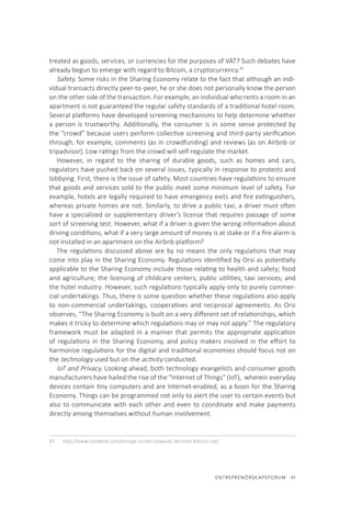 ENTREPRENÖRSKAPSFORUM  41
treated as goods, services, or currencies for the purposes of VAT? Such debates have
already begun to emerge with regard to Bitcoin, a cryptocurrency.47
Safety. Some risks in the Sharing Economy relate to the fact that although an indi-
vidual transacts directly peer-to-peer, he or she does not personally know the person
on the other side of the transaction. For example, an individual who rents a room in an
apartment is not guaranteed the regular safety standards of a traditional hotel room.
Several platforms have developed screening mechanisms to help determine whether
a person is trustworthy. Additionally, the consumer is in some sense protected by
the “crowd” because users perform collective screening and third-party verification
through, for example, comments (as in crowdfunding) and reviews (as on Airbnb or
tripadvisor). Low ratings from the crowd will self-regulate the market.
However, in regard to the sharing of durable goods, such as homes and cars,
regulators have pushed back on several issues, typically in response to protests and
lobbying. First, there is the issue of safety. Most countries have regulations to ensure
that goods and services sold to the public meet some minimum level of safety. For
example, hotels are legally required to have emergency exits and fire extinguishers,
whereas private homes are not. Similarly, to drive a public taxi, a driver must often
have a specialized or supplementary driver’s license that requires passage of some
sort of screening test. However, what if a driver is given the wrong information about
driving conditions, what if a very large amount of money is at stake or if a fire alarm is
not installed in an apartment on the Airbnb platform?
The regulations discussed above are by no means the only regulations that may
come into play in the Sharing Economy. Regulations identified by Orsi as potentially
applicable to the Sharing Economy include those relating to health and safety; food
and agriculture; the licensing of childcare centers; public utilities; taxi services; and
the hotel industry. However, such regulations typically apply only to purely commer-
cial undertakings. Thus, there is some question whether these regulations also apply
to non-commercial undertakings, cooperatives and reciprocal agreements. As Orsi
observes, “The Sharing Economy is built on a very different set of relationships, which
makes it tricky to determine which regulations may or may not apply.” The regulatory
framework must be adapted in a manner that permits the appropriate application
of regulations in the Sharing Economy, and policy makers involved in the effort to
harmonize regulations for the digital and traditional economies should focus not on
the technology used but on the activity conducted.
IoT and Privacy. Looking ahead, both technology evangelists and consumer goods
manufacturers have hailed the rise of the “Internet of Things” (IoT), wherein everyday
devices contain tiny computers and are Internet-enabled, as a boon for the Sharing
Economy. Things can be programmed not only to alert the user to certain events but
also to communicate with each other and even to coordinate and make payments
directly among themselves without human involvement.
47.	 http://www.coindesk.com/europe-inches-towards-decision-bitcoin-vat/
 