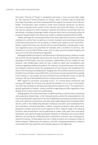 42  THE SHARING ECONOMY – EMBRACING CHANGE WITH CAUTION
CHAPTER 5  REGULATORY CONSIDERATIONS
The name “Internet of Things” is somewhat inaccurate; a more accurate label might
be “The Internet of Small Computers on Things”, which is another way of saying that
the things themselves cannot be endowed with the capacity to connect to the Internet.
Rather, manufacturers have started to install small computer processers on devices
and these computers both connect to the Internet and control the device. This idea is
not new, but advances in both computer hardware and Internet connectivity over the
last decade, including increasingly smaller computer parts and an increasing number of
processes being hosted in the cloud, have made it a realistic possibility (Fleisch 2010).
Indeed, although the sharing phenomena that exist today rely on human-controlled
mediators to control them as well as on human reviewers and screening procedures,
a Sharing Economy built on IoT principles is unlikely to be subject to such restrictions.
Rather, a pool of IoT resources may be self-run and self-guiding. Consequently, nume-
rous regulatory issues are presented; for example, who is to blame if a self-run, self-
shared car is in an accident? Other issues, such as cyber security and data integrity, will
also come to the fore and demand regulation.
Managing Intellectual Property and Ownership. A Sharing Economy is likely to include
not only the sharing of goods and services but also the exchange of information. Such
exchanges of information may also encompass collaboration and the creation of new
ventures. Such collaboration, while not new, is likely to create new constellations and
concerns regarding intellectual property. For instance, increased sharing in the creative
and software industries led to the development of new licenses that established the
terms of this sharing and collaboration. Ranging from the Creative Commons License to
the GNU General Public License (GNU GPL), such licenses include standard terms relating
to the sharing, re-use, private use and commercial use, among other issues. As sharing
increases, the use of standardized licenses is likely to become more common.
With regard to ownership, according to Orsi, “In a world where enterprises and
housing will ideally be financed and owned by members of our local communities,
securities law compliance will keep Sharing Economy lawyers busy.” This statement is
equally applicable to Sweden. Indeed, questions regarding securities regulations have
already arisen in the context of crowdfunding.
Managing Risk. Orsi notes that the fear of liability and loss constrains both commercial
and cooperative relationships. In the Sharing Economy, where the responsibility for risk
and risk pooling shifts away from firms with established risk practices and skills and onto
consumers who lack such practices and skills, what might happen? One immediate effect
will be a shift in the relationship between individual consumers and established firms
and institutions, including lawmakers. Indeed, consumer protection laws, which were
designed to protect consumers at the expense of firms, cease to apply in the Sharing
Economy. How should these risks be addressed as power shifts away from centralized
institutions and toward broadly distributed networks of individuals and communities?
Whereas risk sharing has traditionally been enshrined in contracts, the increasing pre-
valence of sharing—of both goods and risk—is likely to lead to an increasing number of
liability disputes. Addressing such disputes, and their increasing prevalence, is likely to
necessitate both new expertise and increased capacity in the legal area.
 
 