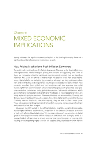 ENTREPRENÖRSKAPSFORUM  43
Chapter 6
MIXED ECONOMIC
IMPLICATIONS
Having reviewed the legal considerations implicit in the Sharing Economy, there are a
significant number of economic implications as well.
New Pricing Mechanisms Push Inflation Downward
Current trends continue to push inflation downward. Also, due to the Sharing Economy
and digitalization, newly emergent pricing mechanisms are appearing and some of
them are not captured in the traditional macroeconomic models that are based on
historical data. Also, the official statistics might not capture these new price mecha-
nisms. Digital platforms and other technological advances are decreasing entry bar-
riers and contributing to transparency, resulting in increased price competition. New
entrants, so-called born globals and micromultinationals, are accessing the global
market right from their inception, which means that previously protected local pro-
viders now find themselves facing global competition. Traditional middlemen, which
generate higher transaction costs and higher fixed costs of holding capital or labor, are
being replaced by digital platforms. These enable more perfect matching of supply and
demand as well as lower transaction costs. Since the digital platforms in the Sharing
Economy have no fixed costs related to owning, they are able to offer a lower price.
Thus, although demand is growing in the Swedish economy, companies are finding it
difficult to increase their margins.
Moreover, the CPI basket in the official statistics might be weighted incorrectly.
According to estimates by Swedbank, 30 percent of the Swedish CPI basket is directly
or indirectly affected by digitalization. Yet, the degree to which consumption of digital
goods is fully captured in the official statistics is debatable. For example, there is a
supply shock of software due to almost zero marginal costs (the costs of copying, dist-
ributing and transporting digital services are close to zero), examples of which include
 