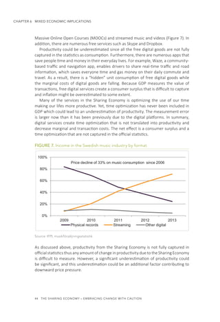44  THE SHARING ECONOMY – EMBRACING CHANGE WITH CAUTION
CHAPTER 6  MIXED ECONOMIC IMPLICATIONS
Massive Online Open Courses (MOOCs) and streamed music and videos (Figure 7). In
addition, there are numerous free services such as Skype and Dropbox.
Productivity could be underestimated since all the free digital goods are not fully
captured in the statistics as consumption. Furthermore, there are numerous apps that
save people time and money in their everyday lives. For example, Waze, a community-
based traffic and navigation app, enables drivers to share real-time traffic and road
information, which saves everyone time and gas money on their daily commute and
travel. As a result, there is a “hidden” unit consumption of free digital goods while
the marginal costs of digital goods are falling. Because GDP measures the value of
transactions, free digital services create a consumer surplus that is difficult to capture
and inflation might be overestimated to some extent.
Many of the services in the Sharing Economy is optimizing the use of our time
making our lifes more productive. Yet, time optimization has never been included in
GDP which could lead to an underestimation of productivity. The measurement error
is larger now than it has been previously due to the digital platforms. In summary,
digital services create time optimization that is not translated into productivity and
decrease marginal and transaction costs. The net effect is a consumer surplus and a
time optimization that are not captured in the official statistics. 
FIGURE 7. Income in the Swedish music industry by format
Source: IFPI, musikförsäljningsstatistik
As discussed above, productivity from the Sharing Economy is not fully captured in
official statistics thus any amount of change in productivity due to the Sharing Economy
is difficult to measure. However, a significant underestimation of productivity could
be significant, and this underestimation could be an additional factor contributing to
downward price pressure.
0%
20%
40%
60%
80%
100%
2009 2010 2011 2012 2013
Physical records Streaming Other digital
Price decline of 33% on music consumption since 2006
 