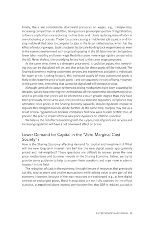 ENTREPRENÖRSKAPSFORUM  45
Finally, there are considerable downward pressures on wages, e.g., transparency,
increasing competition. In addition, taking a more general perspective of digitalization,
software applications are replacing routine tasks and robots replacing manual labor in
manufacturing processes. These forces are causing a middle-tier job squeeze and for-
cing middle-skilled labor to compete for jobs in the lesser-skilled sector, which has the
effect of reducing wages. Such structural factors are holding back wage increases even
in the current environment with a cyclical upswing in the US labor market. In Sweden,
lower labor mobility and lower wage flexibility cause more wage rigidity compared to
the US. Nevertheless, the underlying forces lead to the same wage pressures.
At the same time, there is a divergent price trend. It could be argued that everyth-
ing that can be digitalized will be, and that prices for these goods will be reduced; The
Sharing Economy is making customized services and experiences available to individuals
for lower prices. Looking forward, this increased supply of mass customized goods is
likely to decrease the price of such goods - and consequently the cost of living. However,
at the same time, everything that cannot be digitalized will increase in value.
Although some of the above-referenced pricing mechanisms have been occurring for
decades, we are now entering the second phase of the exponential development curve,
and it is possible that prices will be affected to a much greater degree than they have
been previously. In the same vein, the cost of insurance and regulatory compliance may
ultimately drive prices in the Sharing Economy upwards, should regulators choose to
regulate this emegent business model further. At the same time, margins may rise as a
result of new regulations or because companies find new ways to earn profits; thus, at
present, the precise impact of these new price dynamics on inflation is unclear.
We beleive the net effect considering both the supply shock of goods and services and
increasing regulation will have a net downward effect on prices.
Lower Demand for Capital in the “Zero Marginal Cost
Society”?
How is the Sharing Economy affecting demand for capital and investments? What
will the new long-term interest rate be? Are the new digital assets appropriately
priced and risk-weighted? These questions are difficult to answer given the new
price mechanisms and business models in the Sharing Economy. Below, we try to
provide some guidance to help to answer these questions and urge more academic
research in this field.
The reduction of slack in the economy, through the use of resources that previously
sat idle, creates more and smaller transactions while adding value to one part of the
economy. However, because of the way resources are exchanged, e.g., as free digital
services or exchanged goods, these transactions are not fully captured in the official
statistics, as explained above. Indeed, we may even find that GDP is reduced as slack is
 