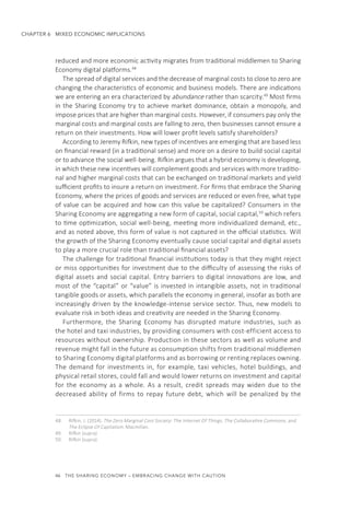 46  THE SHARING ECONOMY – EMBRACING CHANGE WITH CAUTION
CHAPTER 6  MIXED ECONOMIC IMPLICATIONS
reduced and more economic activity migrates from traditional middlemen to Sharing
Economy digital platforms.48
The spread of digital services and the decrease of marginal costs to close to zero are
changing the characteristics of economic and business models. There are indications
we are entering an era characterized by abundance rather than scarcity.49
Most firms
in the Sharing Economy try to achieve market dominance, obtain a monopoly, and
impose prices that are higher than marginal costs. However, if consumers pay only the
marginal costs and marginal costs are falling to zero, then businesses cannot ensure a
return on their investments. How will lower profit levels satisfy shareholders?
According to Jeremy Rifkin, new types of incentives are emerging that are based less
on financial reward (in a traditional sense) and more on a desire to build social capital
or to advance the social well-being. Rifkin argues that a hybrid economy is developing,
in which these new incentives will complement goods and services with more traditio-
nal and higher marginal costs that can be exchanged on traditional markets and yield
sufficient profits to insure a return on investment. For firms that embrace the Sharing
Economy, where the prices of goods and services are reduced or even free, what type
of value can be acquired and how can this value be capitalized? Consumers in the
Sharing Economy are aggregating a new form of capital, social capital,50
which refers
to time optimization, social well-being, meeting more individualized demand, etc.,
and as noted above, this form of value is not captured in the official statistics. Will
the growth of the Sharing Economy eventually cause social capital and digital assets
to play a more crucial role than traditional financial assets?
The challenge for traditional financial institutions today is that they might reject
or miss opportunities for investment due to the difficulty of assessing the risks of
digital assets and social capital. Entry barriers to digital innovations are low, and
most of the “capital” or “value” is invested in intangible assets, not in traditional
tangible goods or assets, which parallels the economy in general, insofar as both are
increasingly driven by the knowledge-intense service sector. Thus, new models to
evaluate risk in both ideas and creativity are needed in the Sharing Economy.
Furthermore, the Sharing Economy has disrupted mature industries, such as
the hotel and taxi industries, by providing consumers with cost-efficient access to
resources without ownership. Production in these sectors as well as volume and
revenue might fall in the future as consumption shifts from traditional middlemen
to Sharing Economy digital platforms and as borrowing or renting replaces owning.
The demand for investments in, for example, taxi vehicles, hotel buildings, and
physical retail stores, could fall and would lower returns on investment and capital
for the economy as a whole. As a result, credit spreads may widen due to the
decreased ability of firms to repay future debt, which will be penalized by the
48.	 Rifkin, J. (2014). The Zero Marginal Cost Society: The Internet Of Things, The Collaborative Commons, and
The Eclipse Of Capitalism. Macmillan.
49.	 Rifkin (supra)
50.	 Rifkin (supra)
 