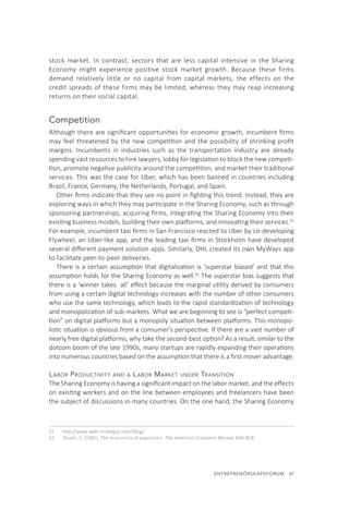 ENTREPRENÖRSKAPSFORUM  47
stock market. In contrast, sectors that are less capital intensive in the Sharing
Economy might experience positive stock market growth. Because these firms
demand relatively little or no capital from capital markets, the effects on the
credit spreads of these firms may be limited, whereas they may reap increasing
returns on their social capital.
Competition
Although there are significant opportunities for economic growth, incumbent firms
may feel threatened by the new competition and the possibility of shrinking profit
margins. Incumbents in industries such as the transportation industry are already
spending vast resources to hire lawyers, lobby for legislation to block the new competi-
tion, promote negative publicity around the competition, and market their traditional
services. This was the case for Uber, which has been banned in countries including
Brazil, France, Germany, the Netherlands, Portugal, and Spain.
Other firms indicate that they see no point in fighting this trend. Instead, they are
exploring ways in which they may participate in the Sharing Economy, such as through
sponsoring partnerships, acquiring firms, integrating the Sharing Economy into their
existing business models, building their own platforms, and innovating their services.51
For example, incumbent taxi firms in San Francisco reacted to Uber by co-developing
Flywheel, an Uber-like app, and the leading taxi firms in Stockholm have developed
several different payment solution apps. Similarly, DHL created its own MyWays app
to facilitate peer-to-peer deliveries.
There is a certain assumption that digitalization is ‘superstar biased’ and that this
assumption holds for the Sharing Economy as well.52
The superstar bias suggests that
there is a ‘winner takes all’ effect because the marginal utility derived by consumers
from using a certain digital technology increases with the number of other consumers
who use the same technology, which leads to the rapid standardization of technology
and monopolization of sub-markets. What we are beginning to see is “perfect competi-
tion” on digital platforms but a monopoly situation between platforms. This monopo-
listic situation is obvious from a consumer’s perspective. If there are a vast number of
nearly free digital platforms, why take the second-best option? As a result, similar to the
dotcom boom of the late 1990s, many startups are rapidly expanding their operations
into numerous countries based on the assumption that there is a first mover advantage.
Labor Productivity and a Labor Market under Transition
The Sharing Economy is having a significant impact on the labor market, and the effects
on existing workers and on the line between employees and freelancers have been
the subject of discussions in many countries. On the one hand, the Sharing Economy
51.	 http://www.web-strategist.com/blog/
52.	 Rosen, S. (1981). The economics of superstars. The American Economic Review, 845-858.
 