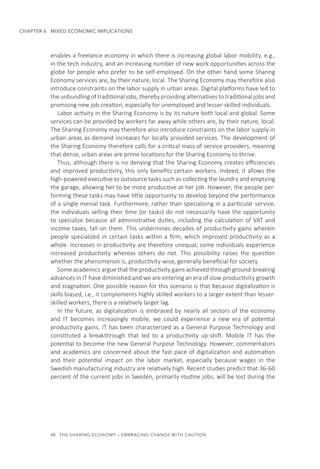 48  THE SHARING ECONOMY – EMBRACING CHANGE WITH CAUTION
CHAPTER 6  MIXED ECONOMIC IMPLICATIONS
enables a freelance economy in which there is increasing global labor mobility, e.g.,
in the tech industry, and an increasing number of new work opportunities across the
globe for people who prefer to be self-employed. On the other hand some Sharing
Economy services are, by their nature, local. The Sharing Economy may therefore also
introduce constraints on the labor supply in urban areas. Digital platforms have led to
the unbundling of traditional jobs, thereby providing alternatives to traditional jobs and
promising new job creation, especially for unemployed and lesser-skilled individuals.
Labor activity in the Sharing Economy is by its nature both local and global. Some
services can be provided by workers far away while others are, by their nature, local.
The Sharing Economy may therefore also introduce constraints on the labor supply in
urban areas as demand increases for locally provided services. The development of
the Sharing Economy therefore calls for a critical mass of service providers, meaning
that dense, urban areas are prime locations for the Sharing Economy to thrive.
Thus, although there is no denying that the Sharing Economy creates efficiencies
and improved productivity, this only benefits certain workers. Indeed, it allows the
high-powered executive to outsource tasks such as collecting the laundry and emptying
the garage, allowing her to be more productive at her job. However, the people per-
forming these tasks may have little opportunity to develop beyond the performance
of a single menial task. Furthermore, rather than specializing in a particular service,
the individuals selling their time (or tasks) do not necessarily have the opportunity
to specialize because all administrative duties, including the calculation of VAT and
income taxes, fall on them. This undermines decades of productivity gains wherein
people specialized in certain tasks within a firm, which improved productivity as a
whole. Increases in productivity are therefore unequal; some individuals experience
increased productivity whereas others do not. This possibility raises the question
whether the phenomenon is, productivity-wise, generally beneficial for society.
Some academics argue that the productivity gains achieved through ground-breaking
advances in IT have diminished and we are entering an era of slow productivity growth
and stagnation. One possible reason for this scenario is that because digitalization is
skills biased, i.e., it complements highly skilled workers to a larger extent than lesser-
skilled workers, there is a relatively larger lag.
In the future, as digitalization is embraced by nearly all sectors of the economy
and IT becomes increasingly mobile, we could experience a new era of potential
productivity gains. IT has been characterized as a General Purpose Technology and
constituted a breakthrough that led to a productivity up-shift. Mobile IT has the
potential to become the new General Purpose Technology. However, commentators
and academics are concerned about the fast pace of digitalization and automation
and their potential impact on the labor market, especially because wages in the
Swedish manufacturing industry are relatively high. Recent studies predict that 36-60
percent of the current jobs in Sweden, primarily routine jobs, will be lost during the
 