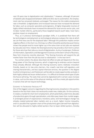 ENTREPRENÖRSKAPSFORUM  49
next 20 years due to digitalization and robotization.53
However, although 10 percent
of Swedish jobs disappeared between 2006 and 2011 due to automation, the employ-
ment rate has remained relatively unchanged. The reason for the stable employment
rate is threefold: 1) digitalization and increased revenues have increased the demand
for labor, such as computer specialists and engineers, 2) higher disposable incomes of
highly skilled individuals have increased the demand for local service sector jobs, and
3) labor market reforms, particularly those targeted toward youth labor, have had a
positive impact on employment.
Thus, as in previous technological paradigm shifts, it is predicted that there will
be technological unemployment as technological advances outpace the rate at which
we can find new uses for the displaced labor. Although this prediction implies certain
negative effects in the short run, the long-run effect should be positive because history
shows that people tend to move higher up in the value chain as lost jobs are replaced
by new jobs over time. Indeed, the Sharing Economy may provide a short-term cushion
for those who lose their jobs as a result of digitalization. As Arun Sundarajan, Professor
of Information, Operations and Management Sciences at the Stern School of Business,
New York University recently observed: ”The Sharing Economy will expand the job
market faster than than the job loss due to robotization - in the near term”.
To a certain extent, the above-described net effect on jobs will depend on the ena-
bling power of the Sharing Economy, which is beginning to embrace sectors beyond
those already affected. Although the Sharing Economy seems relatively innovation
friendly, based on its low entry barriers, the crowd’s real-time self-regulatory and
sharing characteristics, and less capital-intensive services, the question is the degree
to which entrepreneurs and freelancers will be able to create opportunities and jobs in
both highly skilled and lesser-skilled sectors. It is difficult to foresee what types of jobs
the future will bring. The tasks that cannot be digitalized will in certain cases increase
in value, such as the value of the physical meeting, and thus create job opportunities
in sectors that will not require technology.
Leading to Increased Inequality?
One of the biggest concerns regarding the Sharing Economy elsewhere in the world is
based on the fact that it does not necessarily create new, stable jobs. On the contrary,
it creates a market for short-term employment, which potentially undermines decades
of productivity gains through specialization, and often pays lower-than-market wages.
A prolonged period of expansionary monetary policy and technological change has
already created polarized labor markets and, as a result, higher income inequality,
and it is possible that a greater share of the productivity gains derived from digitaliza-
tion will be allocated to highly-skilled workers than to lower-skilled workers, thereby
53.	 Fölster, Stefan. (2014) De nya jobben i automatiseringens tidevarv. Stiftelsen för Strategisk Forskning,
Stockholm.
 