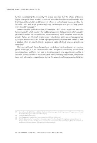 50  THE SHARING ECONOMY – EMBRACING CHANGE WITH CAUTION
CHAPTER 6  MIXED ECONOMIC IMPLICATIONS
further exacerbating this inequality.54
It should be noted that the effects of techno-
logical change on labor markets constitute a historical trend that commenced with
the Industrial Revolution, and the current effects of technological change predate the
financial crisis, with wage growth beginning to decouple from productivity growth
more than 10 years ago.55
Recent academic publications (see, for example, OECD 201456
) argue that inequality
hampers growth, which counters the traditional argument that a certain level of inequality
provides incentives for innovation and entrepreneurship and is therefore important for
growth. Rather, an effectively implemented redistribution policy as well as appropriate
social policies (such as access to free high-quality education) have been shown to have
a positive effect on growth, thereby avoiding a trade-off effect between growth and
inequality.57
Moreover, although these changes have exerted and continue to exert pressure on
prices and wages, it is not clear that this effect will persist indefinitely. For instance,
new regulations and firms may lead to the discovery of new ways to earn profits. In
addition, previous waves of industrialization have ultimately created new, unforeseen
jobs; such job creation may yet occur during this wave of analogous structural change.
54.	 Brynjolfsson, E., & McAfee, A. (2014). The Second Machine Age: Work, Progress, and Prosperity in a Time of
Brilliant Technologies. WW Norton & Company.
55.	 Felländer & Breman (supra)
56.	 http://www.oecd.org/els/soc/Focus-Inequality-and-Growth-2014.pdf
57.	 Raul, R. & Vicente, R., “Inequality in European regions” In Wennberg & Ehrling (Eds) Inclusive Growth in
Europe (2014), available at: http://www.liberalforum.eu/en/publications.html?file=tl_files%2Fuserdata%2F
downloads%2Fpublications%2F2014%2FInclusiveGrowth.pdf
 