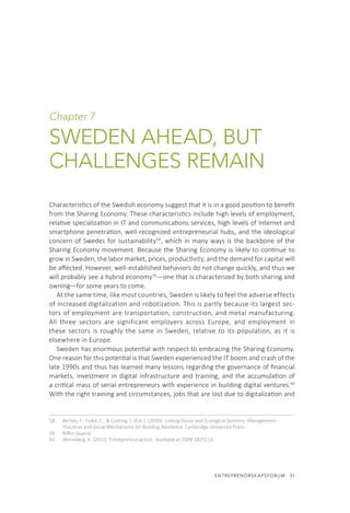 ENTREPRENÖRSKAPSFORUM  51
Chapter 7
SWEDEN AHEAD, BUT
CHALLENGES REMAIN
Characteristics of the Swedish economy suggest that it is in a good position to benefit
from the Sharing Economy. These characteristics include high levels of employment,
relative specialization in IT and communications services, high levels of Internet and
smartphone penetration, well-recognized entrepreneurial hubs, and the ideological
concern of Swedes for sustainability58
, which in many ways is the backbone of the
Sharing Economy movement. Because the Sharing Economy is likely to continue to
grow in Sweden, the labor market, prices, productivity, and the demand for capital will
be affected. However, well-established behaviors do not change quickly, and thus we
will probably see a hybrid economy59
—one that is characterized by both sharing and
owning—for some years to come.
At the same time, like most countries, Sweden is likely to feel the adverse effects
of increased digitalization and robotization. This is partly because its largest sec-
tors of employment are transportation, construction, and metal manufacturing.
All three sectors are significant employers across Europe, and employment in
these sectors is roughly the same in Sweden, relative to its population, as it is
elsewhere in Europe.
Sweden has enormous potential with respect to embracing the Sharing Economy.
One reason for this potential is that Sweden experienced the IT boom and crash of the
late 1990s and thus has learned many lessons regarding the governance of financial
markets, investment in digital infrastructure and training, and the accumulation of
a critical mass of serial entrepreneurs with experience in building digital ventures.60
With the right training and circumstances, jobs that are lost due to digitalization and
58.	 Berkes, F., Folke, C., & Colding, J. (Eds.). (2000). Linking Social and Ecological Systems: Management
Practices and Social Mechanisms for Building Resilience. Cambridge University Press.
59.	 Rifkin (supra)
60.	 Wennberg, K. (2011). Entrepreneurial Exit. Available at SSRN 1825113.
 