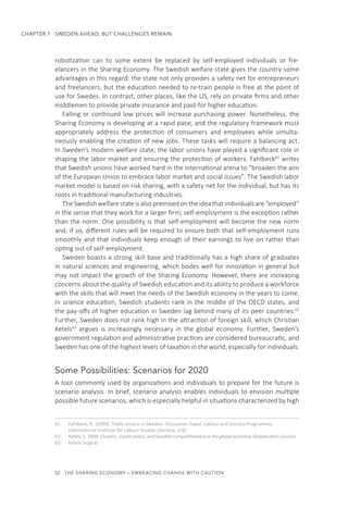 52  THE SHARING ECONOMY – EMBRACING CHANGE WITH CAUTION
CHAPTER 7  SWEDEN AHEAD, BUT CHALLENGES REMAIN
robotization can to some extent be replaced by self-employed individuals or fre-
elancers in the Sharing Economy. The Swedish welfare state gives the country some
advantages in this regard: the state not only provides a safety net for entrepreneurs
and freelancers, but the education needed to re-train people is free at the point of
use for Swedes. In contrast, other places, like the US, rely on private firms and other
middlemen to provide private insurance and paid-for higher education.
Falling or continued low prices will increase purchasing power. Nonetheless, the
Sharing Economy is developing at a rapid pace, and the regulatory framework must
appropriately address the protection of consumers and employees while simulta-
neously enabling the creation of new jobs. These tasks will require a balancing act.
In Sweden’s modern welfare state, the labor unions have played a significant role in
shaping the labor market and ensuring the protection of workers. Fahlbeck61
writes
that Swedish unions have worked hard in the international arena to “broaden the aim
of the European Union to embrace labor market and social issues”. The Swedish labor
market model is based on risk sharing, with a safety net for the individual, but has its
roots in traditional manufacturing industries.
The Swedish welfare state is also premised on the idea that individuals are “employed”
in the sense that they work for a larger firm; self-employment is the exception rather
than the norm. One possibility is that self-employment will become the new norm
and, if so, different rules will be required to ensure both that self-employment runs
smoothly and that individuals keep enough of their earnings to live on rather than
opting out of self-employment.
Sweden boasts a strong skill base and traditionally has a high share of graduates
in natural sciences and engineering, which bodes well for innovation in general but
may not impact the growth of the Sharing Economy. However, there are increasing
concerns about the quality of Swedish education and its ability to produce a workforce
with the skills that will meet the needs of the Swedish economy in the years to come.
In science education, Swedish students rank in the middle of the OECD states, and
the pay-offs of higher education in Sweden lag behind many of its peer countries.62
Further, Sweden does not rank high in the attraction of foreign skill, which Christian
Ketels63
argues is increasingly necessary in the global economy. Further, Sweden’s
government regulation and administrative practices are considered bureaucratic, and
Sweden has one of the highest levels of taxation in the world, especially for individuals.
Some Possibilities: Scenarios for 2020
A tool commonly used by organizations and individuals to prepare for the future is
scenario analysis. In brief, scenario analysis enables individuals to envision multiple
possible future scenarios, which is especially helpful in situations characterized by high
61.	 Fahlbeck, R. (1999). Trade Unions in Sweden. Discussion Paper, Labour and Society Programme,
International Institute for Labour Studies (Geneva, ILO).
62.	 Ketels, C. 2009. Clusters, cluster policy, and Swedish competitiveness in the global economy. Globalisation Council.
63.	 Ketels (supra)
 