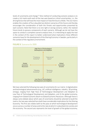 ENTREPRENÖRSKAPSFORUM  53
levels of uncertainty and change.64
One method of conducting scenario analysis is to
create a 2x2 matrix with each of the two axes based on critical uncertainties, i.e., the
driving forces that will have the most impact on how the future unfolds. The 2x2 matrix
enables the creation of four plausible but distinct scenarios of the future and thereby
encourages the consideration of both the threats and opportunities presented by
each scenario. Note that there is no one right or wrong scenario; rather, the realized
future tends to possess components of each scenario. Although we do not have the
space to conduct a complete scenario analysis here, it is interesting to apply the tool
in the context of this report to better understand what implications these different
scenarios have for the development of the Sharing Economy in Sweden, particularly in
the context of the regulatory environment.
FIGURE 8. Scenarios for 2020
We have selected the following two axes of uncertainty for our matrix: 1) digitalization
and technological advancements (e.g., IoT, artificial intelligence, robotics, 3D printing,
energy), ranging from High Pace of Technological Development and Adoption to
Low Pace of Technological Development and Adoption, and 2) the global economy,
ranging from Global Economic Boom to Global Economic Recession. Although there is
always some debate about which axes of uncertainty should be selected to build the
matrix, the two axes selected here both have considerable implications for the Sharing
Economy. The first axis relates both to the pace at which technological development
occurs across a number of areas and to the rate at which it is absorbed into society and
the economy. The second axis represents the level of growth of the global economy.
64.	 A Note on Scenario Planning, Harvard Business School, 2005.
”Freelance
Economy”
”Shadow
Economy”
”Internet of
Space”
”Business
as usual”
Global
Economic
Recession
Global
Economic
Growth
High Pace of Technological
Development and Adaption
Low Pace of Technological
Development and Adaption
 